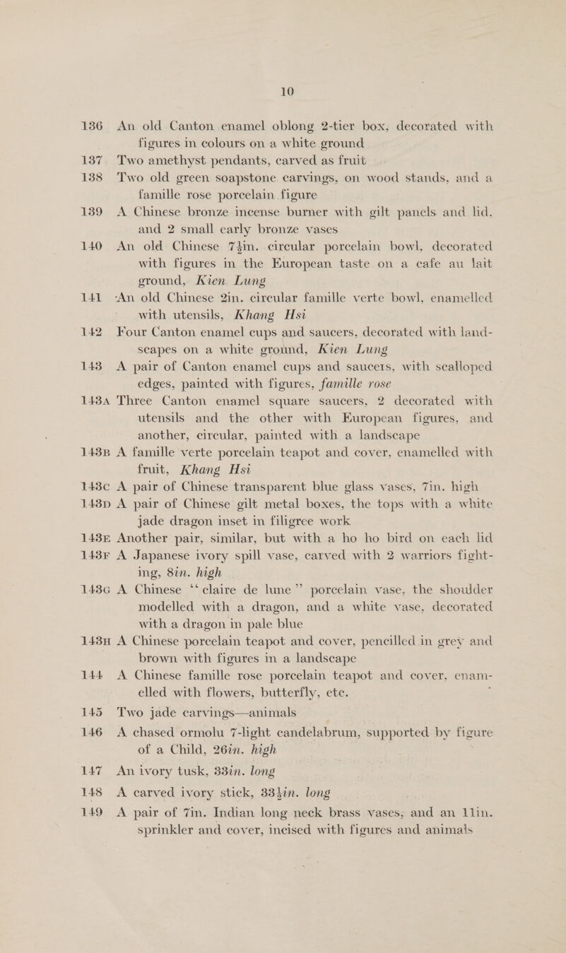 136 An old Canton enamel oblong 2-tier box, decorated with figures in colours on a white ground 137 Two amethyst pendants, carved as fruit 138 Two old green soapstone carvings, on wood stands, and a famille rose porcelain figure 139 A Chinese bronze incense burner with gilt panels and lid. and 2 small early bronze vases 140 An old Chinese 74in. circular porcelain bowl, decorated with figures in the European taste on a cafe au lait ground, Ixien Lung 141 -An old Chinese 2in. circular famille verte bowl, enamelled with utensils, Khang Hsi 142 Four Canton enamel cups and saucers, decorated with land- scapes on a white ground, Kien Lung 143 A pair of Canton enamel cups and saucers, with scalloped edges, painted with figures, famille rose 1434 Three Canton enamel square saucers, 2 decorated with utensils and the other with European figures, and another, circular, painted with a landscape 1438 A famille verte porcelain teapot and cover, enamelled with fruit, Khang Hsi | 143c A pair of Chinese transparent blue glass vases, 7in. high 143p A pair of Chinese gilt metal boxes, the tops with a white jade dragon inset in filigree work 148£ Another pair, similar, but with a ho ho bird on each ld 143F A Japanese ivory spill vase, carved with 2 warriors fight- ing, 8in. high 143G A Chinese *“‘ claire de lune” porcelain vase, the showder modelled with a dragon, and a white vase, decorated with a dragon in pale blue 143n A Chinese porcelain teapot and cover, pencilled in grey and brown with figures in a landscape 144 A Chinese famille rose porcelain teapot and cover, enam- elled with flowers, butterfly, etc. 145 Two jade carvings—animals 146 A chased ormolu 7-light candelabrum, supported by figure of a Child, 262n. high 147 An ivory tusk, 33in. long | 148 A carved ivory stick, 33}an. long 149 &lt;A pair of 7in. Indian long neck brass vases; and an 1lin. sprinkler and cover, incised with figures and animals