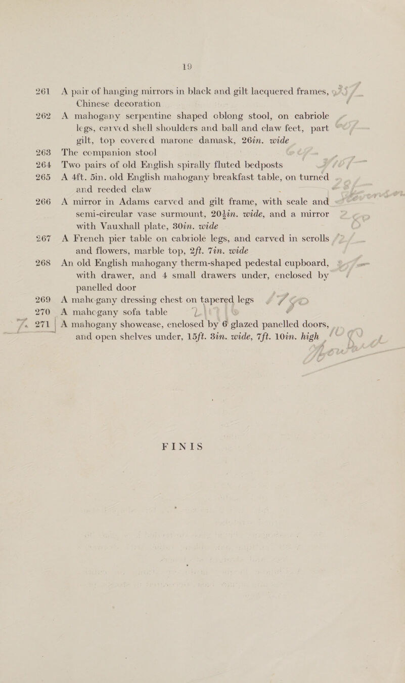 268 269 270 | Chinese decoration A mahogany serpentine shaped cblong stool, on cabriole legs, carved shell shoulders and ball and claw feet, part gilt, top covered marone damask, 26in. wide The companion stool | Two pairs of old English spirally fluted bedposts A 4ft. 5in. old English mahogany breakfast table, on turned and reeded claw : A mirror in Adams carved and gilt frame, wit scale and semi-circular vase surmount, 2047. wide, and a mirror with Vauxhall plate, 307. wide and flowers, marble top, 2ft. 7in. wide An old English mahogany therm-shaped pedestal cupboard, with drawer, and 4 small drawers under, enclosed by panelled door A mahcgany dressing chest on tapered legs “f é A mahcgany sofa table aa | A mahogany showcase, enclosed by 6 glazed et doors, and open shelves under, 15ft. 3in. wide, 7ft. 10in. high _‘ “ FINIS