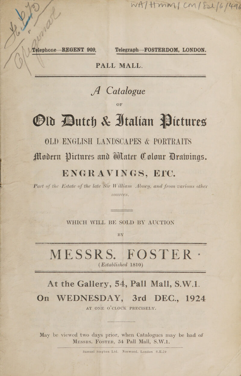  | Metenbone REGENT 909, Telegraph—FOSTERDOM, LONDON. PALL MALL.  Old Dutch &amp; Ptalian Pictures OLD ENGLISH LANDSCAPES &amp; PORTRAITS Modern Pictures and Mater Colour Dratuings. ENGRAVINGS, ELC. SOUTCES.  WHICH WILL BE SOLD BY AUCTION     At the Gallery, 54, Pall Mall, S.W.1. On WEDNESDAY, 3rd DEC, 1924 AT ONE O'CLOCK PRECISELY. May be viewed two days prior, when Catalogues may be had of Messrs. Foster, 54 Pall Mall, S.W.1.  Samuel Stephen Ltd. Norwood, London S.E.19 