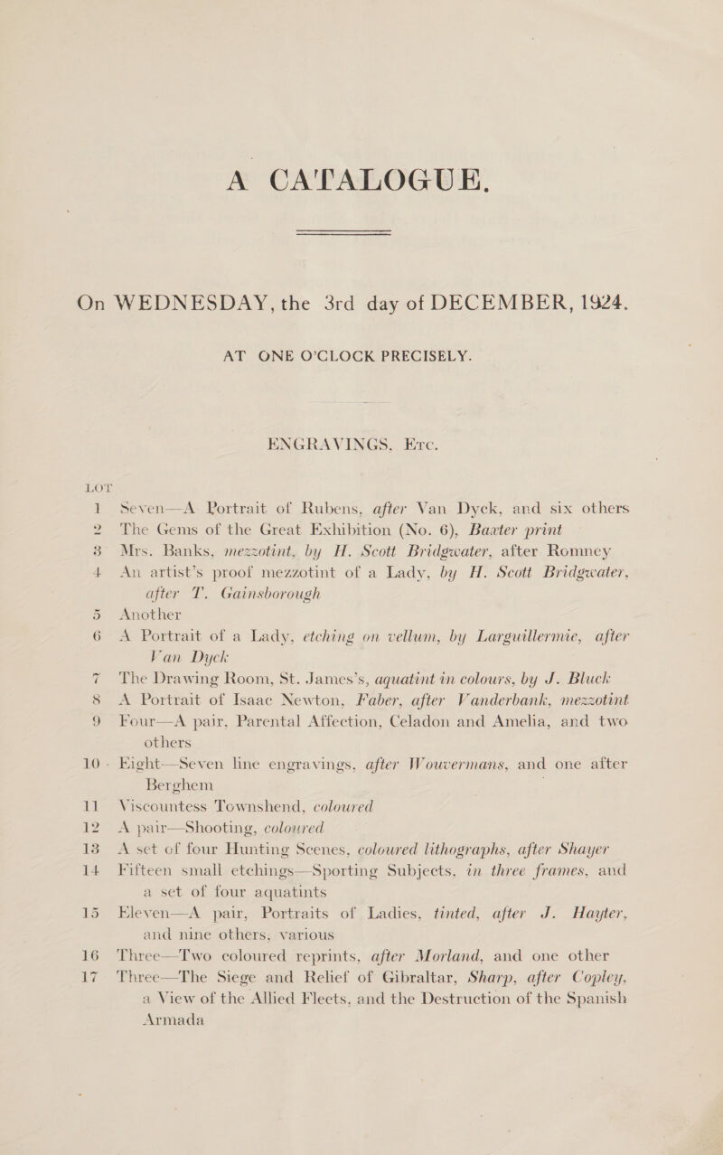 AT ONE O’CLOCK PRECISELY. ENGRAVINGS, Erc. peven—A. Portrait of Rubens, after Van. Dyck, and six others The Gems of the Great Exhibition (No. 6), Baater print Mrs. Banks, mezzotint, by H. Scott Bridgwater, after Romney An artist’s proof mezzotint of a Lady, by H. Scott Bridgwater, after T. Gainsborough Another A Portrait of a Lady, etching on vellum, by Larguillermie, after Van Dyck The Drawing Room, St. James’s, aquatint in colours, by J. Bluck A Portrait of Isaac Newton, Faber, after Vanderbank, mezzotnt Four—A pair, Parental Affection, Celadon and Amelia, and two others Berghem Viscountess Townshend, coloured A pair—Sshooting, coloured A set of four Hunting Scenes, coloured lithographs, after Shayer Fifteen small etchings—Sporting Subjects, in three frames, and a set of four aquatints Eleven—A pair, Portraits of, Ladies, tinted, after J. Hayter, and nine others, various Three—Two coloured reprints, after Morland, and one other Three—The Siege and Rehef of Gibraltar, Sharp, after Copley. a View of the Allied Fleets, and the Destruction of the Spanish Armada