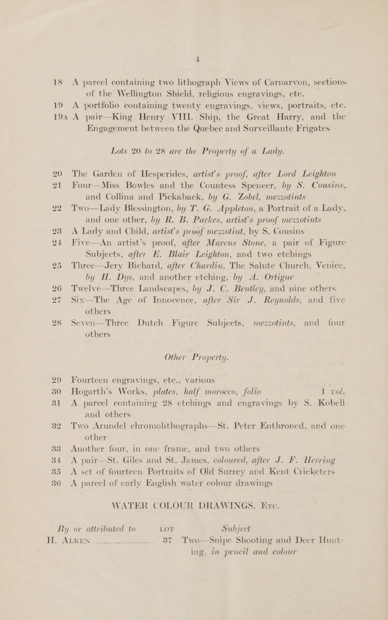 19 19A 4 A parcel containing two lithograph Views of Carnarvon, sections. of the Wellington Shield, religious engravings, ete. A portfolio containing twenty engravings, views, portraits, etc. A pair—King Henry VIII. Ship, the Great Harry, and the Kngagement between the Quebec and Surveillante Frigates Lots 20 to 28 are the Property of a Lady. The Garden of Hesperides, artist's proof, after Lord Leighton Four—Miss Bowles and the Countess Spencer, by S. Cousins, and Collina and Pickaback, by G. Zobel, mezzotints Two—Lady Blessington, by IT. G. Appleton, a Portrait of a Lady. and one other, by R. B. Parkes, artist’s proof mezzotints   23 A Lady and Child, artist’s proof mezzotint, by S. Cousins 24 Five—An artist’s proof, after Marcus Stone, a pair of Figure Subjects, after EH. Blair Leighton, and two etchings ; 25 Three—Jery Bichard, after Chardin, The Salute Church, Venice, by H. Dys, and another etching, by A. Ortigue 26 'Twelve—Three Landscapes, by J. C. Bentley, and nine others 27 Six—The Age of Innocence, after Sir J. Reynolds, and. five others 28 Seven—Three Dutch Figure Subjects, mezzotints, and four others Other Property. 29 Fourteen engravings, ete., various 30 Hogarth’s Works, plates, half morocco, folio 1 vol. 31 &lt;A parcel containing 28 etchings and engravings by 8S. Kobell and others 32 Two Arundel chromolithographs—St. Peter Enthroned, and one other 33 Another four, in one frame, and two others 34 &lt;A pair—sSt. Giles and St. James, coloured, after J. F. Herring 35 A set of fourteen Portraits of Old Surrey and Kent Cricketers 36 A parcel of early English water colour drawings WATER COLOUR DRAWINGS, Erc. By or attributed to LOT Subject feiss SACS EON, (92 eee ccna eee 87 Two—Snipe Shooting and Deer Hunt- ing, 7 pencil and colour
