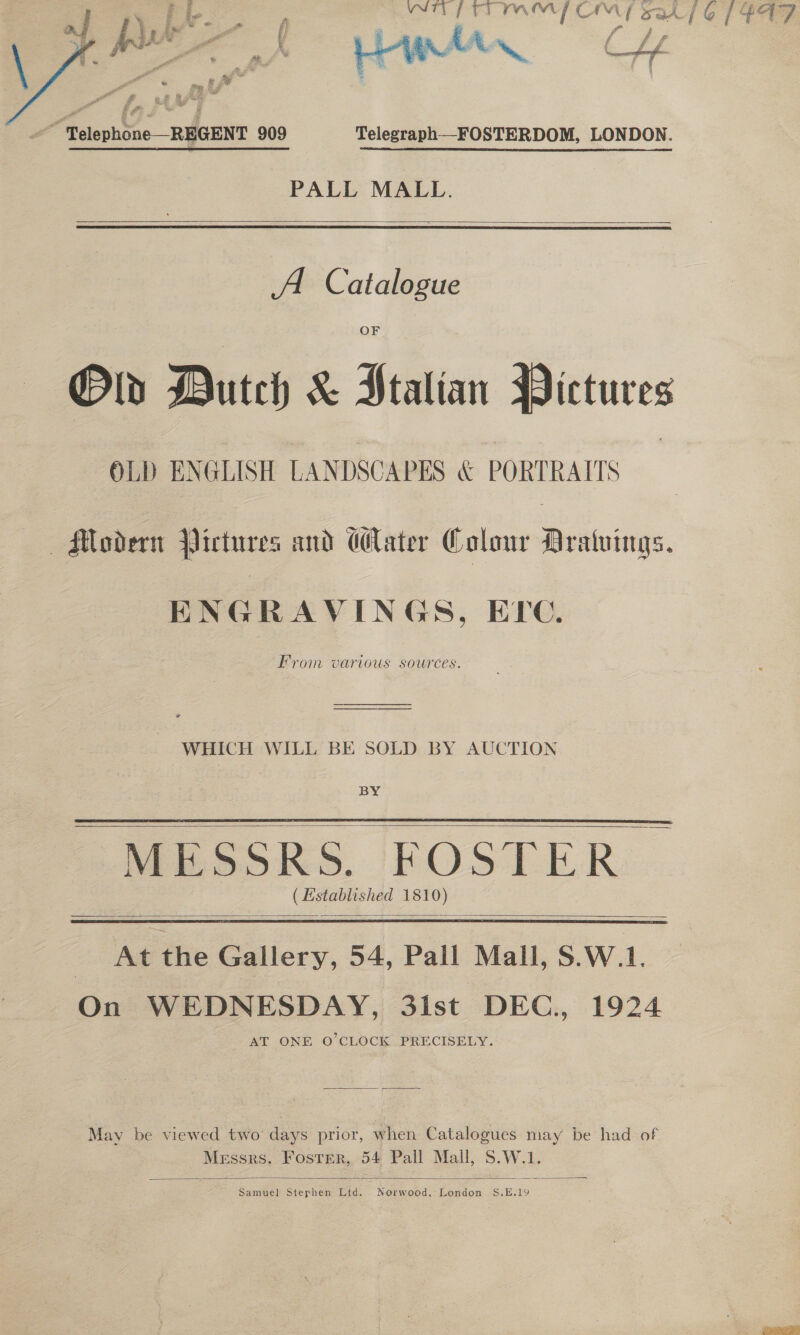  if Ay ae we en ( f f ff A y a es a” i Pir ~., aa “Telephone REGENT 909 Telegraph__FOSTERDOM, LONDON. PALL MALL.  A. Catalogue Old Dutch &amp; Ptalian Pictures OLD ENGLISH LANDSCAPES &amp; PORTRAITS Modern Pictures and Water Colour Aratuings. From Various SOUrCES. WHICH WILL BE SOLD BY AUCTION BY MESSRS. FOSTER ( Hstablished 1810)   oes HS hee | At the Gallery, 54, Pall Mall, S.W.1. On WEDNESDAY, 3ist DEC., 1924 AT ONE O'CLOCK PRECISELY.   May be viewed two’ days prior, when Catalogues may be had of Messrs. Foster, 54 Pall Mall, S.W.1  Samuel Stephen Ltd. amended London S.E.19