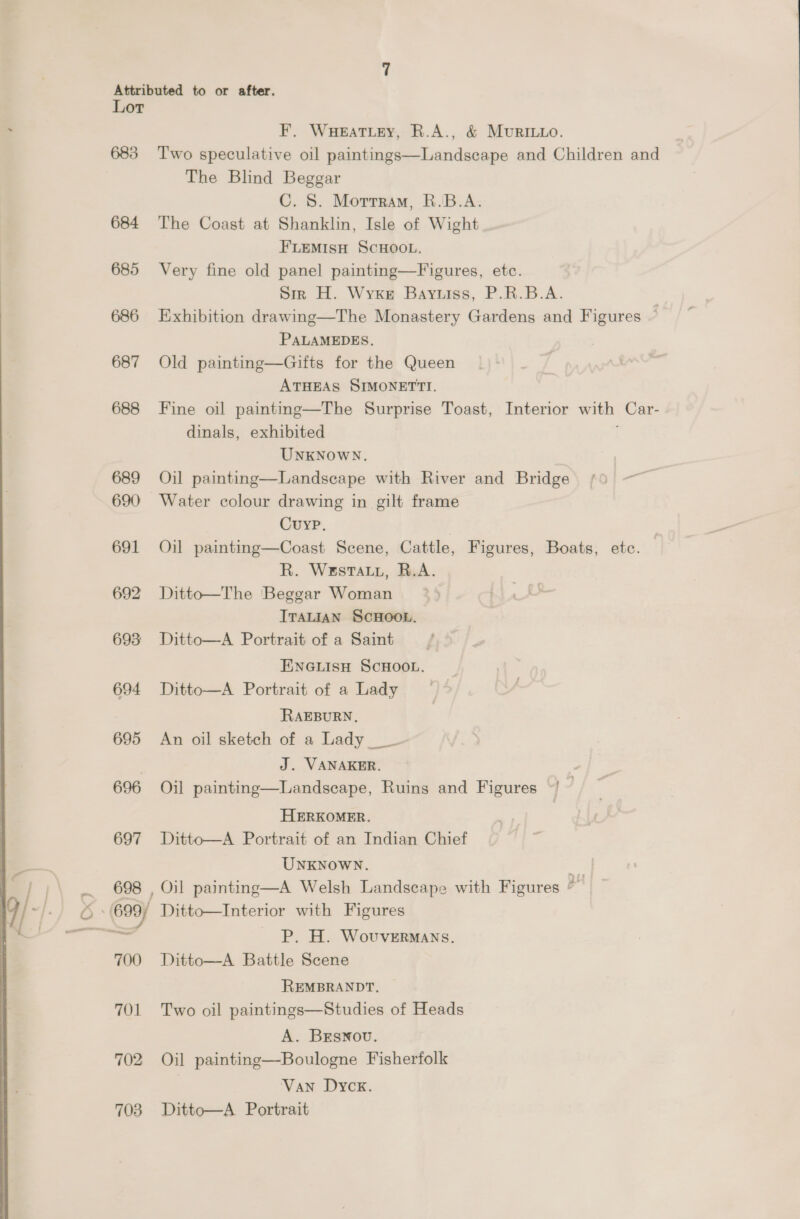 Attributed to or after. Lor F, Wueatiey, R.A., &amp; MuRILLO. 683 Two speculative oil paintings—Landscape and Children and The Blind Beggar C. S. Morrram, R.B.A. 684 The Coast at Shanklin, Isle of Wight F'LEMISH SCHOOL. 685 Very fine old panel painting—Figures, etc. Sir H. Wyxe Bayvuiss, P.R.B.A. 686 Exhibition drawing—The Monastery Gardens and Figures ~ PALAMEDES. 687 Old painting—Gifts for the Queen ATHEAS SIMONETTI. 688 Fine oil painting—The Surprise Toast, Interior with Car- dinals, exhibited UNKNOWN. 689 Oil painting—Landscape with River and Bridge 690 Water colour drawing in gilt frame Cuyp. | 691 Oil painting—Coast Scene, Cattle, Figures, Boats, etc. R. Westaty, B.A. 692 Ditto—The Beggar Woman ITALIAN ScHOOL. 693 Ditto—A Portrait of a Saint ENGLISH SCHOOL. 694 Ditto—A Portrait of a Lady RAEBURN. 695 An oil sketch of a Lady _ . J. VANAKER. 696 Oil painting—Landscape, Ruins and Figures ©) ~ HERKOMER. 697 Ditto—A Portrait of an Indian Chief UNKNOWN. oe 698 , Oil painting—A Welsh Landscape with Figures e P. H. WovuveERMANS. 700 Ditto—A Battle Scene REMBRANDT, 701 Two oil paintings—Studies of Heads A. BEsNou. 702 Oil painting—Boulogne Fisherfolk Van Dycx. 708 Ditto—A Portrait