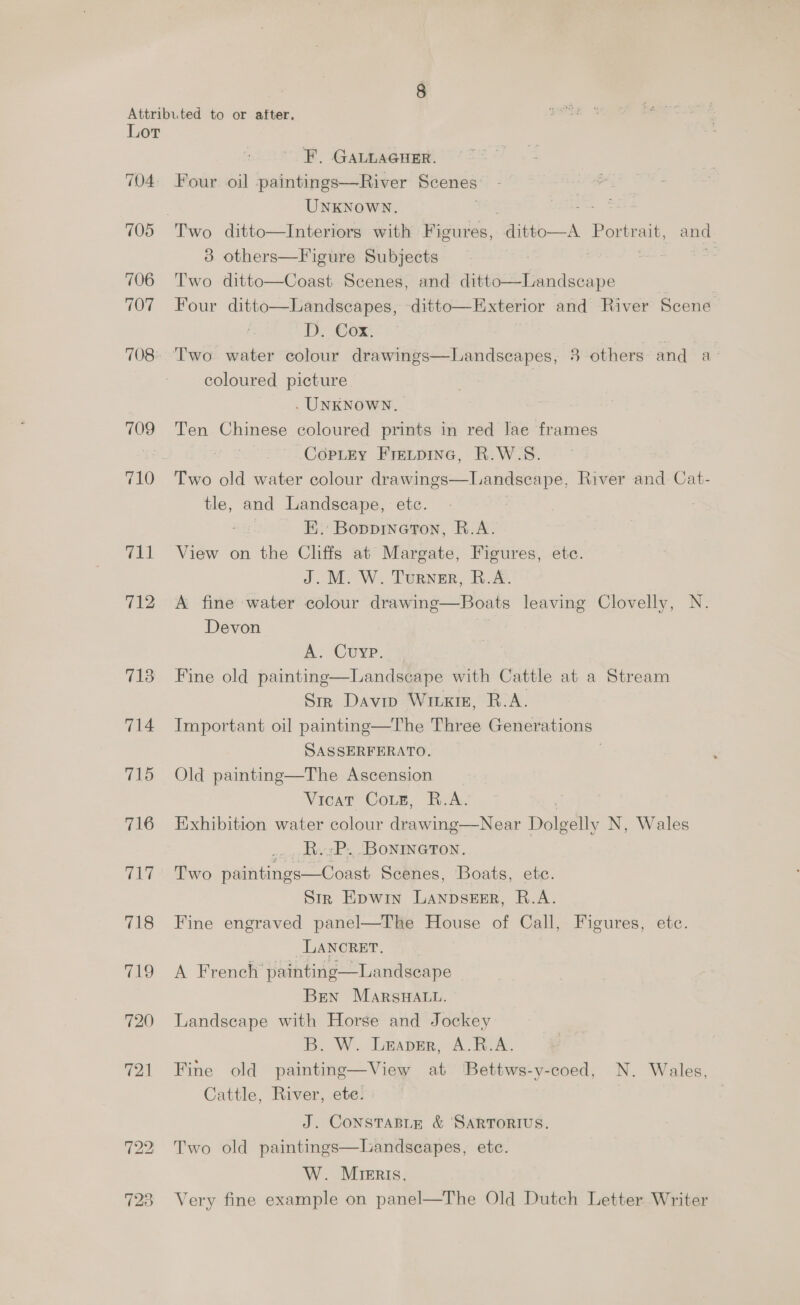 704. 705 706 707 708: 709 711 712 713 714 715 716 71? 718 OS) 720 721 723 F. GALLAGHER. Four oil paintings—River Scenes UNKNoWN. 3 others—Figure Subjects Two ditto—Coast Scenes, and ditto—Landscape Four ditto—Landscapes, ditto—Exterior and River Scene D. Cox, coloured picture . UNKNOWN. Ten Chinese coloured prints in red lae frames -Coptey Frevpinc, R.W.S. Two old water colour drawings—Landseape, River and Cat- tle, and Landscape, etc. | FE. Bopprneron, B.A. View on the Cliffs at Margate, Figures, ete. J. M. W. Turner, B.A. A fine water colour drawing—Boats leaving Clovelly, N. Devon  A. Cuyp. Fine old painting—Landscape with Cattle at a Stream Sir Davin Wiuxig, R.A. Important oil painting—The Three Generations SASSERFERATO. Old painting—The Ascension Vicat CoLe, R.A. 7 Exhibition water colour drawing—Near Dolgelly N, Wales _« , dvzP., '[BONINGTON, Two paintings—Coast Scenes, Boats, ete. Sir Epwin Lanpszer, R.A. Fine engraved panel—The House of Call, Figures, ete. LANCRET. A French painting—Landseape Bren Marsuat.. Landscape with Horse and Jockey B. W... lmaper, A. Rox, Fine old painting—View at Bettws-y-coed, N. Wales, Cattle, River, ete. J. ConstTaBLE &amp; SARTORIUS. Two old paintings—Landseapes, ete. W. MIERIs, Very fine example on panel—The Old Dutch Letter Writer  