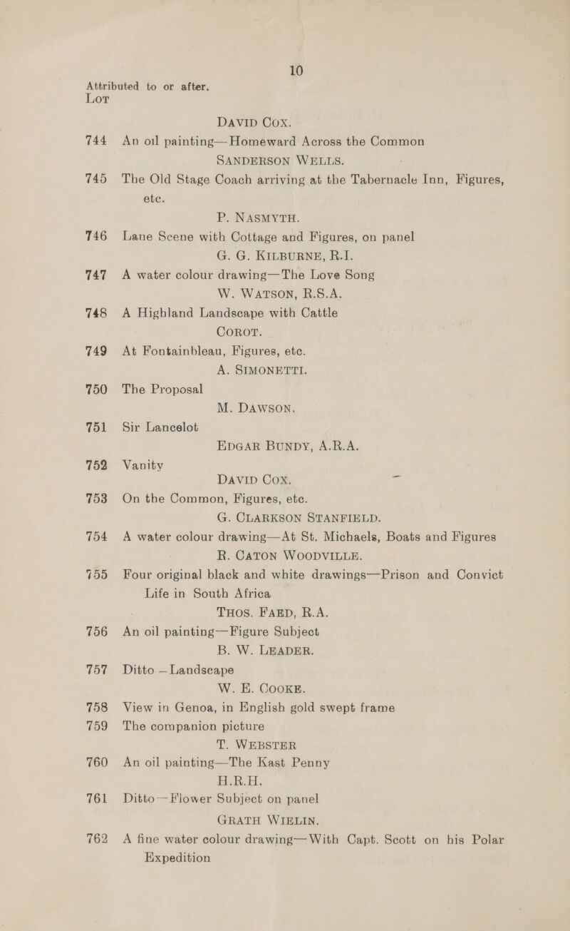 Attributed to or after. Lor DAVID Cox. 744 An oil painting— Homeward Across the Common | SANDERSON WELLS. : 745 The Old Stage Coach arriving at the Tabernacle Inn, Figures, ete. P. NASMYTH. 746 Lane Scene with Cottage and Figures, on panel G. G. KILBURNE, R.I. 747 A water colour drawing—The Love Song W. WATSON, R.S.A. 748 A Highland Landscape with Cattle COROT. 749 At Fontainbleau, Figures, etc. A. SIMONETTI. 750 The Proposal M. DAWSON. 751 Sir Lancelot EDGAR BUNDY, A.RB.A. 752 Vanity DAVID Cox. ae 753 On the Common, Figures, etc. G. CLARKSON STANFIELD. 754 A water colour drawing—At St. Michaels, Boats and Figures R. CATON WOODVILLE. 755 Four original black and white drawings—Prison and Convict Life in South Africa THOS. FARD, R.A. 756 An oil painting—Figure Subject B. W. LEADER. 757 Ditto —Landsecape W. H. Cooke. 758 View in Genoa, in English gold swept frame 759 The companion picture T. WEBSTER 760 An oil painting—The Kast Penny H.R... 761 Ditto— Flower Subject on panel GRATH WIELIN. 762 A fine water colour drawing—With Capt. Scott on his Polar Expedition