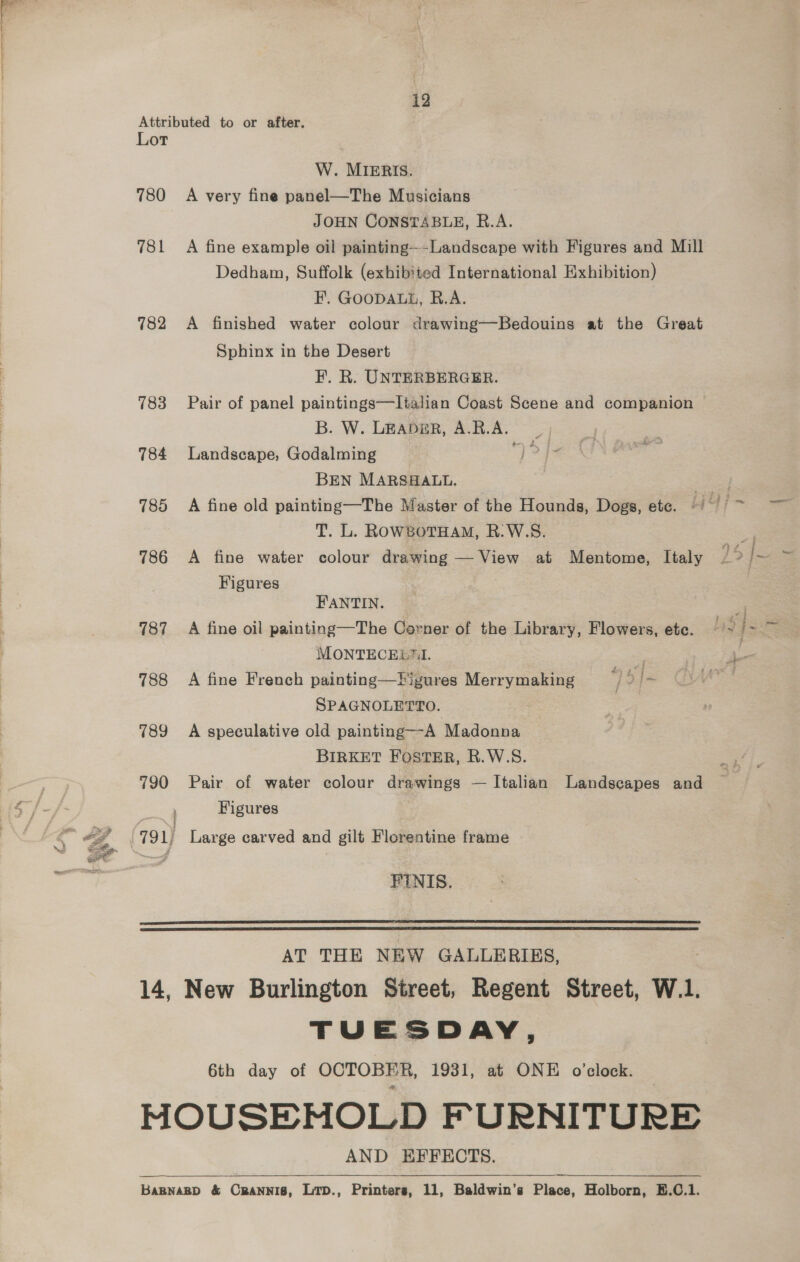 W. MIERIS. 780 A very fine panel—The Musicians JOHN CONSTABLE, R.A. 781 A fine example oil painting--Landscape with Figures and Mill Dedham, Suffolk (exhibited International Exhibition) F. GOODALL, R.A. 782 A finished water colour drawing—Bedouins at the Great Sphinx in the Desert F. R. UNTERBERGER. B. W. LEADER, A.R.A. 784 Landscape, Godalming ; BEN MARSHALL. T. L. RowsotHam, R.W.S. 786 A fine water colour drawing — View at Mentome, Italy Figures FANTIN. 787 A fine oil painting—The Corner of the Library, Flowers, etc. MONTECELUI. 788 A fine French painting—Pigures Merrymaking y 5] SPAGNOLETTO. 789 A speculative old painting—A Madonna BIRKET FOSTER, R.W.S. 790 Pair of water colour drawings — Italian Landscapes and ’ Figures FINIS.   AT THE NEW GALLERIES, 14, New Burlington Street, Regent Street, W.1. TUESDAY, 6th day of OCTOBER, 1931, at ONE o’clock. HOUSEMOLD FURNITURE AND EFFECTS. BaBNABD &amp; CRANNIS, LTD., Printers, 11, Baldwin’s Place, Holborn, E.C.1. 