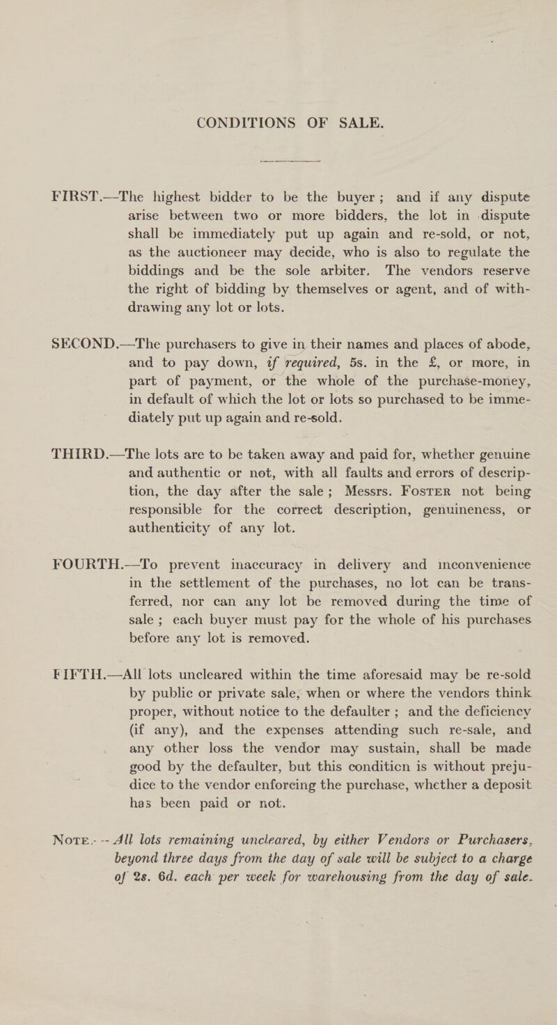 CONDITIONS OF SALE. FIRST.—The highest bidder to be the buyer; and if any dispute arise between two or more bidders, the lot in dispute shall be immediately put up again and re-sold, or not, as the auctioneer may decide, who is also to regulate the biddings and be the sole arbiter. The vendors reserve the right of bidding by themselves or agent, and of with- drawing any lot or lots. SECOND.—The purchasers to give in their names and places of abode, and to pay down, if required, 5s. in the £, or more, in part of payment, or the whole of the purchase-money, in default of which the lot or lots so purchased to be imme- diately put up again and re-sold. THIRD.—The lots are to be taken away and paid for, whether genuine and authentic or not, with all faults and errors of descrip- tion, the day after the sale; Messrs. Foster not being responsible for the correct description, genuineness, or authenticity of any lot. FOURTH.—To prevent imaccuracy in delivery and imconvenience in the settlement of the purchases, no lot can be trans- ferred, nor can any lot be removed during the time of sale ; each buyer must pay for the whole of his purchases before any lot is removed. _ FIFTH.—AIL lots uncleared within the time aforesaid may be re-sold by public or private sale, when or where the vendors think proper, without notice to the defaulter ; and the deficiency (if any), and the expenses attending such re-sale, and any other loss the vendor may sustain, shall be made good by the defaulter, but this conditicn is without preju- dice to the vendor enforcing the purchase, whether a deposit has been paid or not. Nore.- -- All lots remaining uncleared, by either Vendors or Purchasers, beyond three days from the day of sale will be subject to a charge of 2s. 6d. each per week for warehousing from the day of sale.