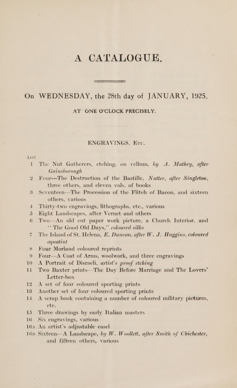 A CA'TALOGUE. On WEDNESDAY, the 28th day of JANUARY, 1925. AT ONE O’CLOCK PRECISELY. ENGRAVINGS, Etc. LOT 1 The Nut Gatherers, etching, on vellum, by A. Mathey, after Gainsborough 2 Four—The Destruction of the Bastille, Nutter, after Singleton, three others, and eleven vols. of books 3 Seventeen—The Procession of the Flitch of Bacon, and sixteen others, various 4 Thirty-two engravings, lithographs, etc., various 5 Eight Landscapes, after Vernet and others 6 'Two—An old cut paper work picture, a Church Interior, and ‘* The Good Old Days,” coloured silks The Island of St. Helena, LE. Duncan, after W. J. Huggins, coloured aquatint 8 Four Morland coloured reprints 10 A Portrait of Disraeli, artist's proof etching 11 Two Baxter prints—The Day Before Marriage and The Lovers’ Letter-box 12 A set of four coloured sporting prints 13 Another set of four coloured sporting prints 14 &lt;A scrap book containing a number of coloured military pictures, GEC, 15 Three drawings by early Italian masters 16 Six engravings, various 164 An artist’s adjustable easel 168 Sixteen—A Landscape, by W. Woollett, after Smith of Chichester, and fifteen others, various “I