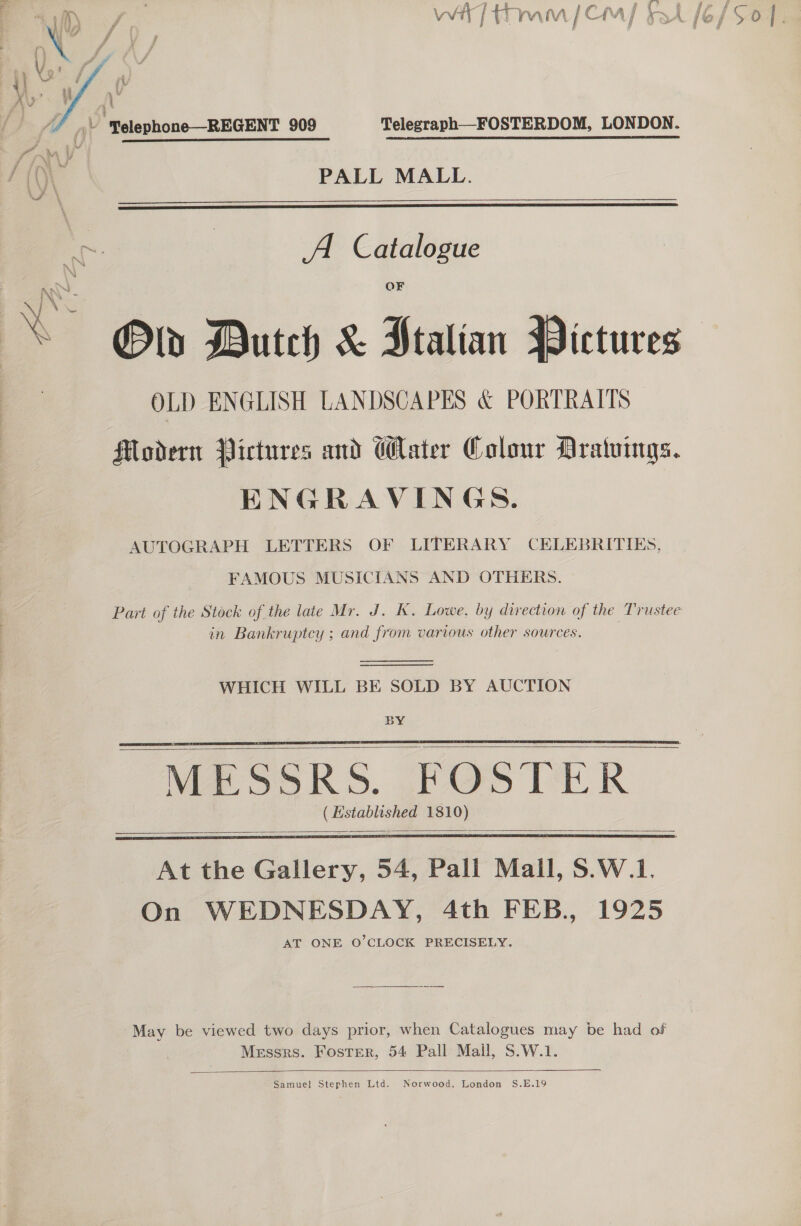 Vw / {ram [Cha / - i Ié j se   X\&gt;’ i A Py Ay ji ‘Yelephone—REGENT 909 Telegraph__FOSTERDOM, LONDON. id, : \ \ ys ; h()\ PALL MALL.   Ae A Catalogue ‘Ss Old Dutch &amp; Stalian Pictures OLD ENGLISH LANDSCAPES &amp; PORTRAITS Modern Pictures and Water Colour Aratuings. ENGRAVINGS. AUTOGRAPH LETTERS OF LITERARY CELEBRITIES, FAMOUS MUSICIANS AND OTHERS. Part of the Stock of the late Mr. J. K. Lowe, by direction of the Trustee in Bankruptcy ; and from various other sources. WHICH WILL BE SOLD BY AUCTION BY “MESSRS. FOSTER — (Established 1810)      At the Gallery, 54, Pall Mall, S.W.1. On WEDNESDAY, 4th FEB., 1925 AT ONE O'CLOCK PRECISELY. May be viewed two days prior, when Catalogues may be had of Messrs. Foster, 54 Pall Mall, S.W.1.    Samuel Stephen Ltd. Norwood, London S.E.19