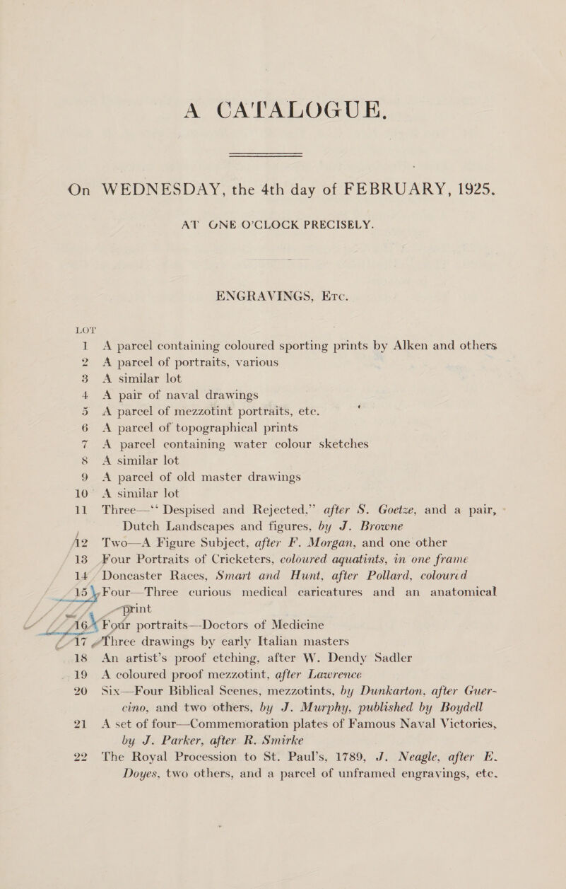 A CA FALROGUE, On WEDNESDAY, the 4th day of FEBRUARY, 1925. AT GNE O’CLOCK PRECISELY. ENGRAVINGS, Erc. 1 A parcel containing coloured sporting prints by Alken and others 2 A parcel of portraits, various 3 A similar lot 4 &lt;A pair of naval drawings 5 &lt;A parcel of mezzotint portraits, ete. 6 &lt;A pareel of topographical prints 7 A parcel containing water colour sketches 8 A similar lot 9 A parcel of old master drawings 10° A similar lot 11 Three—‘* Despised and Rejected,” after S. Goetze, and a pair, Dutch Landscapes and figures, by J. Browne A2 Two—A Figure Subject, after F. Morgan, and one other 13 Four Portraits of Cricketers, coloured aquatints, in one frame y Doncaster Races, Smart and Hunt, after Pollard, coloured Four—Three curious medical caricatures and an anatomical print Lies portraits—-Doctors of Medicine Three drawings by early Italian masters : An artist’s proof etching, after W. Dendy Sadler 19 &lt;A coloured proof mezzotint, after Lawrence 20 Six—Four Biblical Scenes, mezzotints, by Dunkarton, after Guer- cino, and two others, by J. Murphy, published by Boydell 21 A set of four—Commemoration plates of Famous Naval Victories, by J. Parker, after R. Smirke : 22 The Royal Procession to St. Paul’s, 1789, J. Neagle, after E. Doyes, two others, and a parcel of unframed engravings, etc.