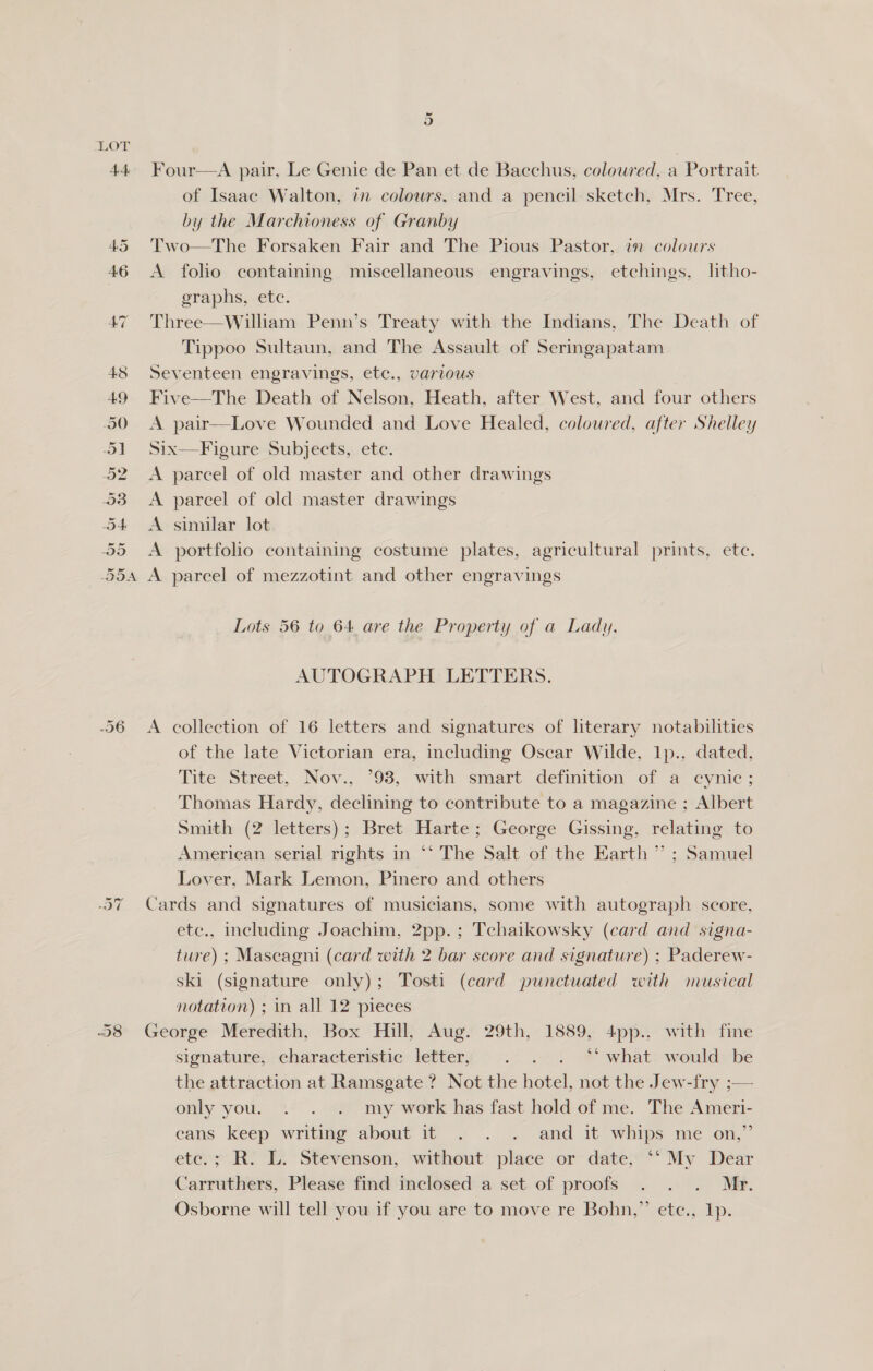 Or O ~ Or iad 9) Four—A pair, Le Genie de Pan et de Bacchus, coloured, a Portrait of Isaac Walton, in colours, and a pencil sketch, Mrs. Tree, by the Marchioness of Granby Two—The Forsaken Fair and The Pious Pastor, in colours A folio containing miscellaneous engravings, etchings, litho- eraphs, ete. Three—Willhiam Penn’s Treaty with the Indians, The Death of Tippoo Sultaun, and The Assault of Seringapatam Seventeen engravings, etc., various Five—The Death of Nelson, Heath, after West, and four others A pair—Love Wounded and Love Healed, coloured, after Shelley Six—F igure Subjects, etc. A parcel of old master and other drawings A parcel of old master drawings A similar lot A portfolio containing costume plates, agricultural prints, ete. A parcel of mezzotint and other engravings Lots 56 to 64 are the Property of a Lady. AUTOGRAPH LETTERS. A collection of 16 letters and signatures of literary notabilities of the late Victorian era, including Oscar Wilde, Ip.. dated, Tite Street, Nov., *93, with smart definition of a cynic; Thomas Hardy, declining to contribute to a magazine ; Albert Smith (2 letters); Bret Harte; George Gissing, relating to American serial rights in ‘‘ The Salt of the Earth ” ; Samuel Lover, Mark Lemon, Pinero and others Cards and signatures of musicians, some with autograph score, etc., including Joachim, 2pp.; Tchaikowsky (card and signa- ture) ; Mascagni (card with 2 bar score and signature) ; Paderew- ski (signature only); Tosti (card punctuated with musical notation) ; in all 12 pieces George Meredith, Box Hill, Aug. 29th, 1889, 4pp.. with fine signature, characteristic: lefter; © .- ... * what: would» be the attraction at Ramsgate ? Not the hotel, not the Jew-fry ;— only you. . . . my work has fast hold of me. The Ameri- cans keep writing about it . . . and it whips me on,” etc.; R. L. Stevenson, without place or date, ‘‘ My Dear Carruthers, Please find inclosed a set of proofs . . . Mr. ’ Osborne will tell you if you are to move re Bohn,” ete., Ip.