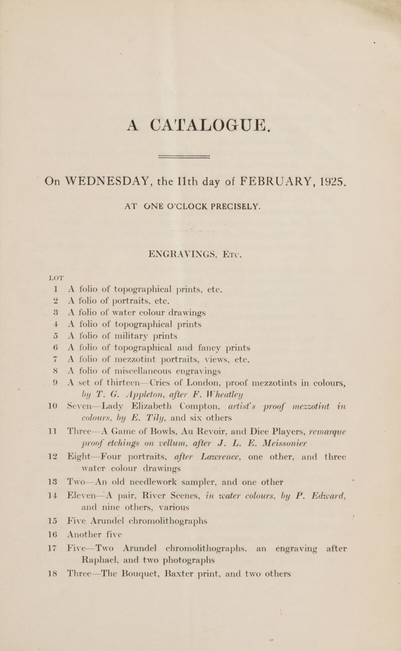 A CATALOGUE, iw) SS) ep) Sy jenal — pent Nd) wen oS CS) iGO pad m oc AT ONE O’CLOCK PRECISELY. ENGRAVINGS, Etc. A folio of topographical prints, ete. A folio of portraits, ete. A foho of water colour drawings A folio of topographical prints A folio of military prints A foho of topographical and fancy prints A folho of mezzotint portraits, views, etc. A foho of miscellaneous engravings A set of thirteen—Cries of London, proof mezzotints in colours, by T. G. Appleton, after F. Wheatley Seven—Lady Elizabeth Compton, artist’s proof mezzotint in colours, by E. Tily, and six others Three—A Game of Bowls, Au Revoir, and Dice Players, remarque proof etchings on vellum, after J. L. E. Meissonier Kight—Four portraits, after Lawrence, one other, and three water colour drawings Two—An old needlework sampler, and one other Eleven—A pair, River Scenes, in water colours, by P. Edward, and nine others, various Five Arundel chromolithographs Another five Five—Two Arundel chromolithographs, an engraving after Raphael, and two photographs Three—The Bouquet, Baxter print, and two others