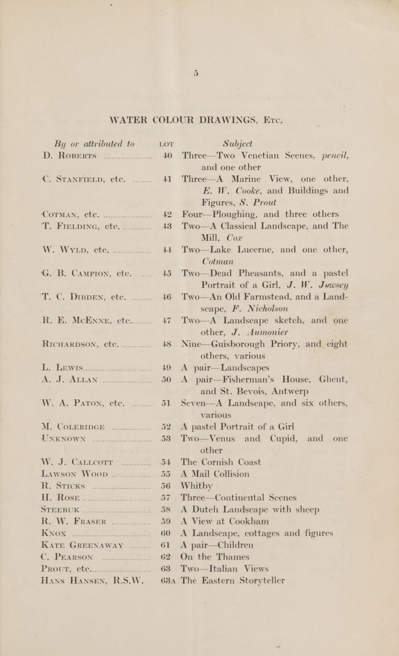 By or attributed to D. Roperts €. STANFIELD, ete. G. B. Campion, ete. ‘T.. C. DrBpEN, ete. A. J. ALLAN W. A. Paton, etc. M. CoLERIDGE UNKNOWN W. J. CaLLcorTr R. Sticks R. W. FRASER KNox KaTE GREENAWAY €, PEARSON Subject Three—Two Venetian Scenes, pencil, and one other Three—A Marine View, one other, E. W. Cooke, and Buildings and Figures, S. Prout Four—Ploughing, and three others Two—A Classical Landscape, and The Mill, Cox | Two—Lake Lucerne, and one other, Cotman Two—Dead Pheasants, and a pastel Portrait of a Girl, J. W. Jowsey Two—An Old Farmstead, and a Land- scape, F. Nicholson Two—-A Landscape sketch, and one other, J. Aumonier Nine—Guisborough Priory, and_ eight others, various A pair—Landscapes A pair—Fisherman’s House, Ghent, and St. Bevois, Antwerp Seven—A Landscape, and six others, various A pastel Portrait of a Girl Two—Venus and Cupid, and one other The Cornish Coast A Mail Collision Whitby Three—Continental Scenes A Dutch Landscape with sheep A View at Cookham A Landscape, cottages and figures On the Thames Two—Itahan Views The Eastern Storyteller