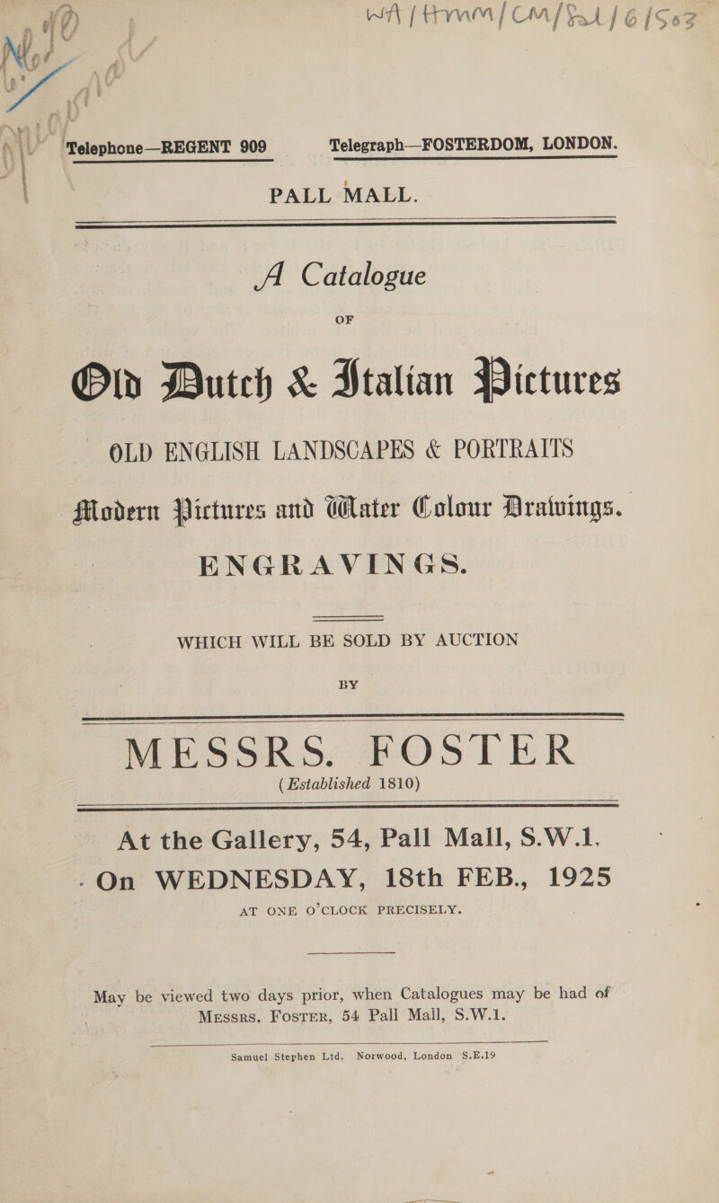4 i a¥ , i q a | +) 4 | Py feo by * 7 [ tY Mien / CM [ yard j Of y64  / ‘Pelephone—REGENT 909 _—_‘TelegraphFOSTERDOM, LONDON. PALL MALL.   A Catalogue OF Ol Butch &amp; Ptalian Pictures OLD ENGLISH LANDSCAPES &amp; PORTRAITS Modern Pictures and Water Colour Aratuings. ENGRAVINGS.   WHICH WILL BE SOLD BY AUCTION BY MESSRS. FOSTER ( Established 1810)     At the Gallery, 54, Pall Mall, S.W.1. -On WEDNESDAY, 18th FEB., 1925 AT ONE O'CLOCK PRECISELY.  May be viewed two days prior, when Catalogues may be had of Messrs. Foster, 54 Pall Mall, S.W.1.  Samuel Stephen Ltd. Norwood, London ‘S.E.19