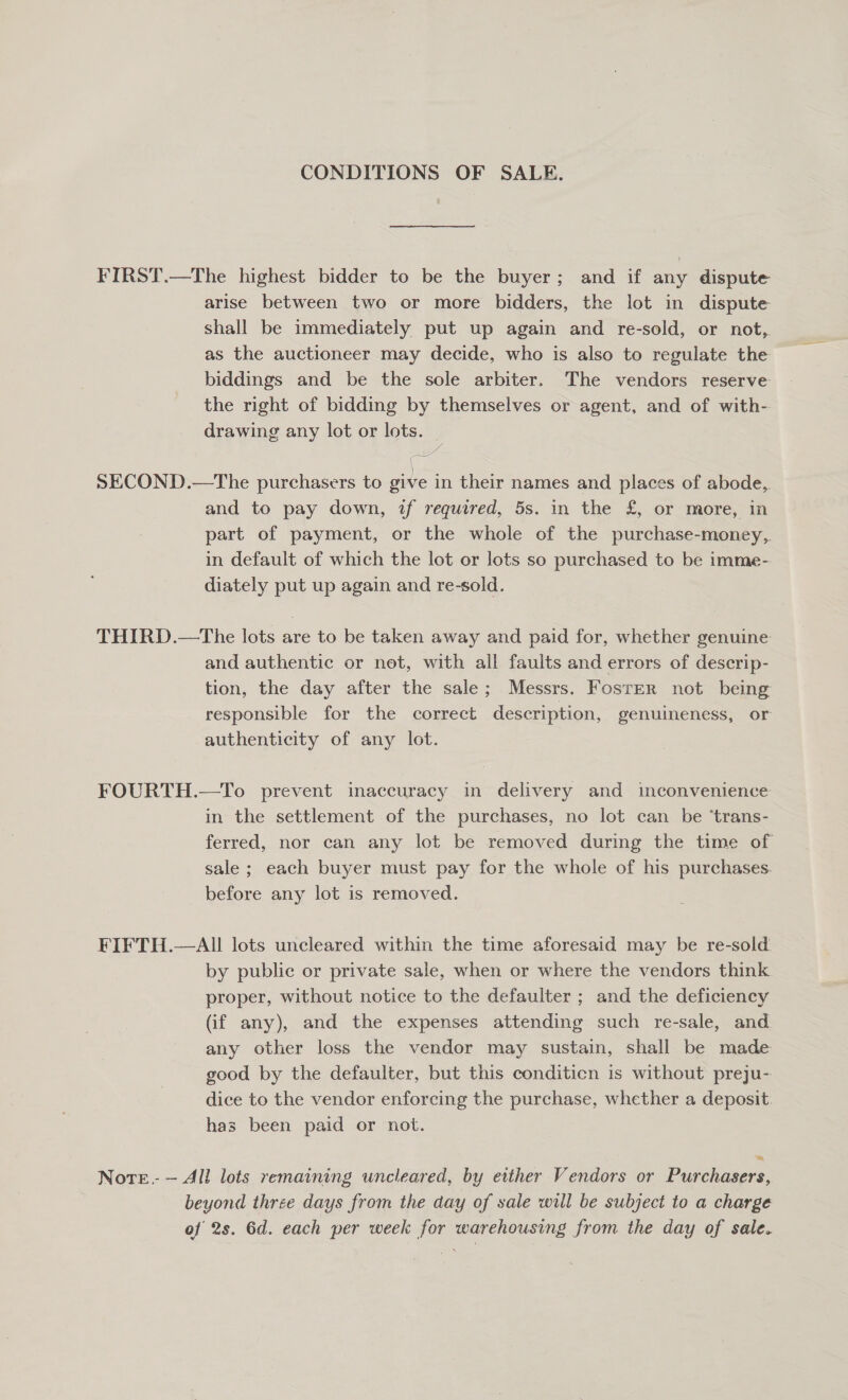 CONDITIONS OF SALE. FIRST.—The highest bidder to be the buyer; and if any dispute arise between two or more bidders, the lot in dispute shall be immediately put up again and re-sold, or not, as the auctioneer may decide, who is also to regulate the biddings and be the sole arbiter. The vendors reserve the right of bidding by themselves or agent, and of with- drawing any lot or lots. v7 ee SECOND.—The purchasers to give in their names and places of abode, and to pay down, if required, 5s. in the £, or more, in part of payment, or the whole of the purchase-money,. in default of which the lot or lots so purchased to be imme- diately put up again and re-sold. THIRD.—tThe lots are to be taken away and paid for, whether genuine and authentic or not, with all faults and errors of descrip- tion, the day after the sale; Messrs. Foster not being responsible for the correct description, genuineness, or authenticity of any lot. FOURTH.—To prevent inaccuracy in delivery and imconvenience- in the settlement of the purchases, no lot can be ‘trans- ferred, nor can any lot be removed during the time of sale ; each buyer must pay for the whole of his purchases. before any lot is removed. FIFTH.—AIll lots uncleared within the time aforesaid may be re-sold by public or private sale, when or where the vendors think proper, without notice to the defaulter ; and the deficiency (if any), and the expenses attending such re-sale, and any other loss the vendor may sustain, shall be made good by the defaulter, but this conditicn is without preju- dice to the vendor enforcing the purchase, whether a deposit. has been paid or not. Nore. — All lots remaining uncleared, by either Vendors or Purchasers, beyond three days from the day of sale will be subject to a charge of 2s. 6d. each per week for warehousing from the day of sale.