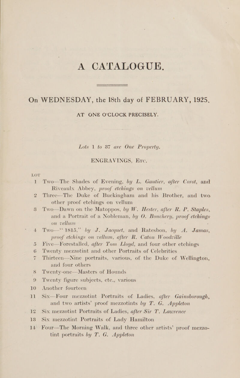  A CATALOGUE. Sy) LOX So oO 10 ia AT ONE O’CLOCK PRECISELY. Lots 1 to 87 are One Property. ENGRAVINGS, Erc. Two—The Shades of Evening, by L. Gautier, after Corot, and Riveaulx Abbey, proof etchings on vellum Three—The Duke of Buckingham and _ his Brother, and two other proof etchings on vellum Two—Dawn on the Matoppos, by W. Hester, after R. P. Staples, and a Portrait of a Nobleman, by O. Bouchery, proof es on vellum Two—** 1815,” by J. Jacquet, and en by A. oe proof etchings on vellum, after R. Caton Woodville Five—Forestalled, after Tom Lloyd, and four other etchings Twenty mezzotint and other Portraits of Celebrities Thirteen—Nine portraits, various, of the Duke of Wellington, and four others Twenty-one—Masters of Hounds Twenty figure subjects, etc., various Another fourteen Six—Four mezzotint Portraits of Ladies, after Gainsborough, and two artists’ proof mezzotints by T. G. Appleton Six mezzotint Portraits of Ladies, after Sir T. Lawrence Six mezzotint Portraits of Lady Hamilton tint portraits by T.. G. Appleton