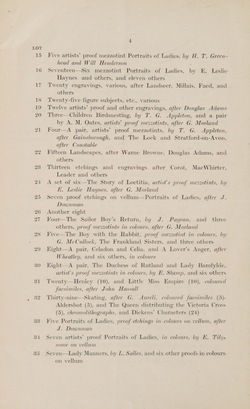 3] 32 34 4 Five artists’ proof mezzotint Portraits of Ladies, by H. T. Green- head and Will Henderson Seventeen—Six mezzotint Portraits of Ladies, by E. Leslie Haynes and others, and eleven others Twenty engravings, various, after Landseer, Millais, F aed, and others Twenty-five figure subjects, etc., various Twelve artists’ proof and other engravings, after Douglas Adams Three—Children Birdsnesting, by T. G. Appleton, and a pair by A. M. Oates, artists’ proof mezzotints, after G. Morland Four—A pair, artists’ proof mezzotints, by T. G. Appleton, after Gainsborough, ang “The Lock and Stratford-on-Avon, after Constable Fifteen Landscapes, after Warne Browne, Douglas Adams, and others Thirteen etchings and engravings. after Corot, MacWhirter, Leader and others A set of six—The Story of Loetitia, artist’s proof mezzotints, by i. Leshe Haynes, after G. Morland Seven proof etchings on vellum—Portraits of Ladies, after J Downman Another eight Four—The Sailor Boy’s Return, by J. Payran, and _ three others, proof mezzotints in colours, after G. Morland Five—The Boy with the Rabbit, proof mezzotint in colours, by G. McCullock, The Frankland Sisters. and three others Eight—A pair, Celadon and Celia, and A Lover’s Anger, after Wheatley, and six others, in colours Eight—A pair, The Duchess of Rutland and Lady Bamfylde, artist's proof mezzotints in colours, by H. Stamp, and six others Twenty—Henley (10), and Little Miss Empire (10), coloured facsimiles, after John Hassall Thirty-nine—Skating, after G. Aureli. coloured facsimiles (5)- Aldershot (5), and The Queen distributing the Victoria Cross. Five Portraits of Ladies, proof etchings in colours on vellum, after J. Downman Seven artists’ proof Portraits of Ladies, in colours, by EH. Tily> some on vellum Seven—Lady Manners, by L. Salles, and six other proofs in colours. on vellum 