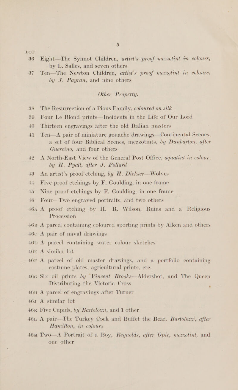 38 39 40 5 Eight—The Synnot Children, artist’s proof mezzotint im colours, by L. Salles, and seven others Ten—The Newton Children, artist’s proof mezzotint in colours, by J. Payran, and nine others Other Property. The Resurrection of a Pious Family, coloured on silk Four Le Blond prints—Incidents in the Life of Our Lord Thirteen engravings after the old Italian masters Ten—A pair of miniature gouache drawings—Continental Scenes, a set of four Biblical Scenes, mezzotints, by Dunbarton, after Guercino, and four others A North-East View of the General Post Office, aqguatint i colour, by H. Pyall, after J. Pollard An artist’s proof etching, by H. Dicksee—-Wolves Five proof etchings by F. Goulding, in one frame Nine proof etchings by F. Goulding, in one frame Four—Two engraved portraits, and two others A proof etching by H. R. Wilson, Ruins and a_ Religious Procession A parcel containing coloured sporting prints by Alken and others A parcel containing water colour sketches A similar lot costume plates, agricultural prints, ete. Distributing the Victoria Cross : A parcel of engravings after Turner A similar lot Five Cupids, by Bartolozzi, and 1 other A pair—The Turkey Cock and Buffet the Bear, Bartolozzi, after Hamilton, in colours one other