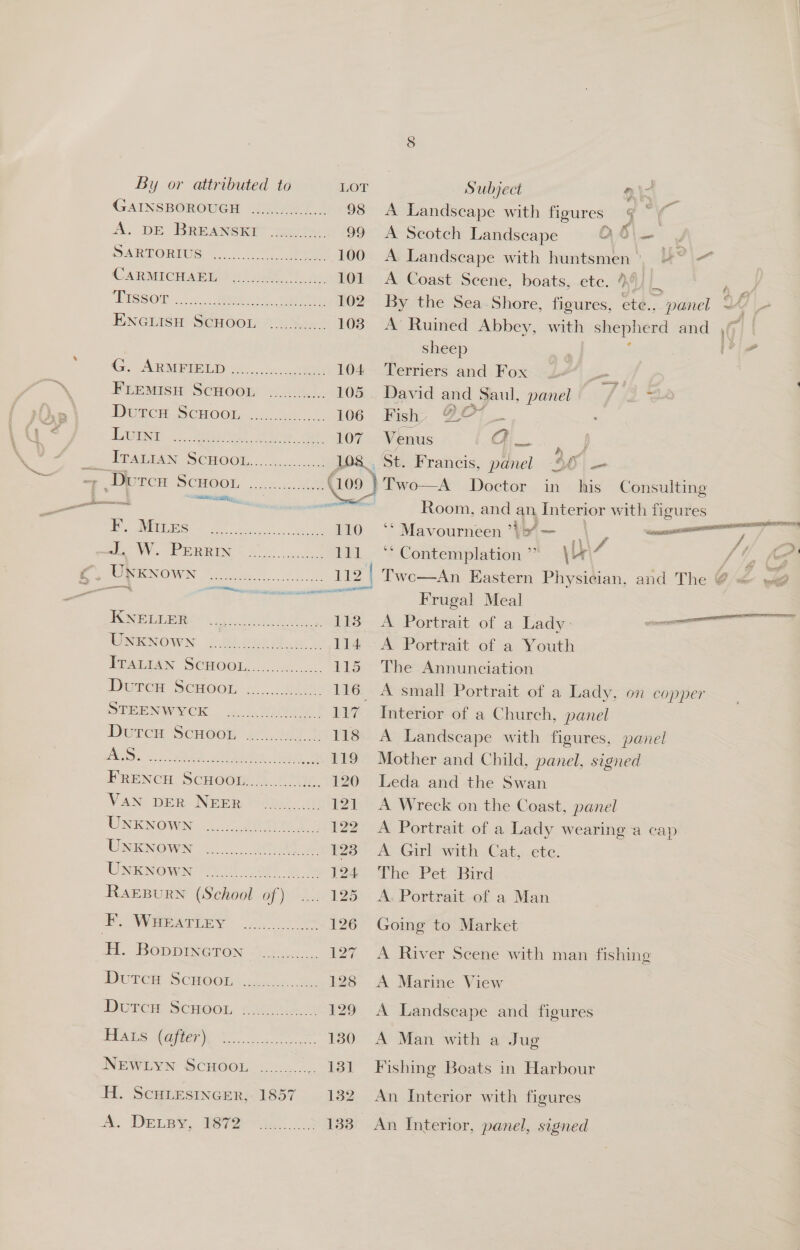 KNELLER UNKNOWN UNKNOWN UNKNOWN 13 OF (LAS SAME ts A. DELBYy, |) 7: ae Ae  Frugal Meal A Portrait of a Lady: A Portrait of a Youth The Annunciation Interior of a Church, panel A Landscape with figures, pa Mother and Child, panel. signed Leda and the Swan A Wreck on the Coast, panel A Portrait of a Lady wearing a A Girl with Cat, ete. he: Pet Bird A. Portrait of a Man Going to Market By or attributed to LOT Subject ai. GAINSBOROUGH ...4..205./.., 98 A Landscape with figures Gg ~ A. DE BREANSKE: 8.05. 99 A Scotch Landscape 0 6\— DARNORPUS, 20. or, ee 100 A Landscape with huntsmen' ~~ CARMICH ABW) ot) 2, 101 A Coast Scene, boats, ete. 44) Ki i ‘Eeseor <1: .. Mate 2 eosin 102 By the Sea Shore, figures, ete.. panel d ao ENGLISH ScHOOL 72.82... 103. A Ruined Abbey, with shepherd and , sheep bed | ARM POOL t0:.,.c 104 Terriers and Fox FLEEMISH SCHOOL ........... 105 David and Saul, panel rc De CR CHOON 2 38 5. 106 Fish, QO* _ S/R). Mea et ie. dee 107 Venus a —_-, 2S AEAINAN SCHOOL, 00 .c0. 0,2 108 | St. Francis, panel 95 — - Durcu BOCHOOL. ox 4.360) (109 }Two—A Doctor in his Consulting at ria aS Room, and an ET with figures 4 oe Sa ea ee 110 *°* Mavourneen ’\> — a ee e mW. amis oe oe Saahparmneaha ‘s \i7 f é &amp; (of i HIRSENOWIN “2.05.6 43, 112 | Two—An Eastern Physician, and The @ =< =<  nel cap A Marine View A Landscape and figures A Man with a Jug Fishing Boats in Harbour An Interior with figures An Interior, panel, signed