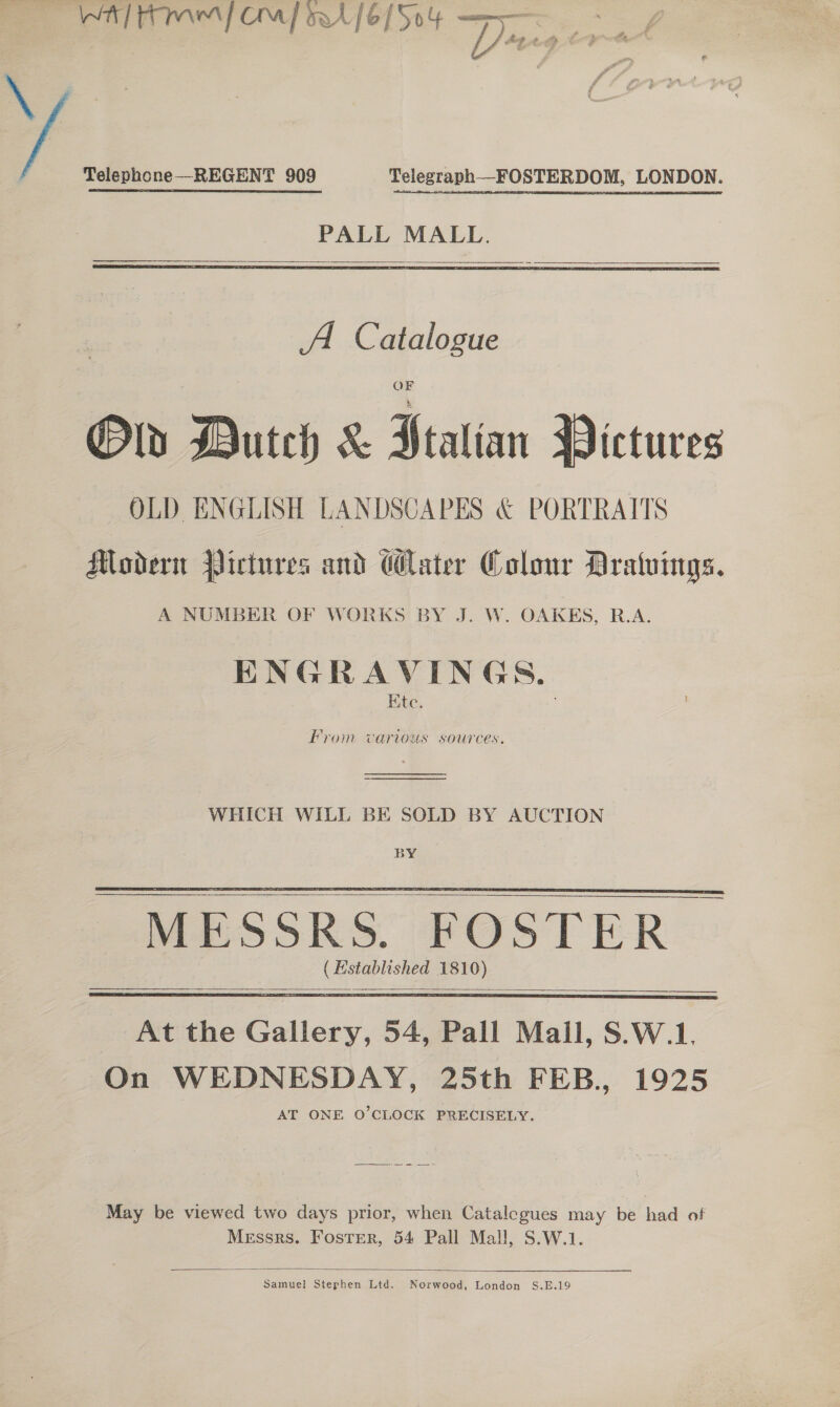 . WH] hme} Ca] wre [6/504 caastimeeiagtboai ~ A ~ al 4 -  &amp;, e gts @ ty - te ig ca j ia, a r a oil # s Z thot # i id Telephone—REGENT 909 Telegraph_—FOSTERDOM, LONDON. PALL MALL.   A. Catalogue Ov Dutch &amp; Ptatian Pictures OLD. ENGLISH LANDSCAPES &amp; PORTRAITS Modern Pictures and Water Colour Dratvings. A NUMBER OF WORKS BY J. W. OAKEHS, R.A. ENGRAVINGS. Ete. oF as mera ‘e &gt; 2 From various sources.  WHICH WILL BE SOLD BY AUCTION BY ( Established 1810)      At the Gallery, 54, Pall Mall, S.W.1. On WEDNESDAY, 25th FEB., 1925 AT ONE O’CLOCK PRECISELY. May be viewed two days prior, when Catalegues may be had of Messrs. Foster, 54 Pall Mall, S.W.1.  Samuel Stephen Ltd. Norwood, London S.E.19