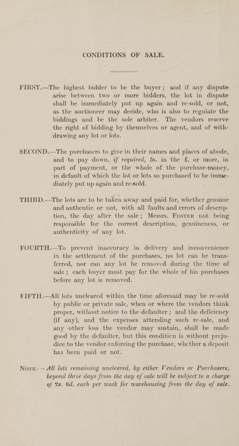 CONDITIONS OF SALE. ee FIRST.—The highest bidder to be the buyer; and if any dispute arise between two or more bidders, the lot in dispute shall be immediately put up again and re-sold, or not,. as the auctioneer may decide, who is also to regulate the biddings and be the sole arbiter. The vendors reserve the right of bidding by themselves or agent, and of with-- drawing any lot or lots. SECOND.—The purchasers to give in their names and places of abode, and to pay down, af required, 5s. in the £, or more, in part of payment, or the whole of the purchase-money, in default of which the lot or lots so purchased to be 1mme- diately put up again and re-sold. THIRD.—The lots are to be taken away and paid for, whether genuine and authentie or net, with all faults and errors of descrip- tion, the day after the sale; Messrs. Foster not being responsible for the correct description, genuineness, or authenticity of any lot. | FOURTH.—To prevent inaccuracy in delivery and inconvenience in the settlement of the purchases, no lot can be trans- ferred, nor can any lot be removed during the time of sale ; each buyer must pay for the whole of his purchases before any lot is removed. FIFTH.—AIL lots uncleared within the time aforesaid may be re-sold by public or private sale, when or where the vendors think proper, without notice to the defaulter ; and the deficiency (if any), and the expenses attending such re-sale, and. any other loss the vendor may sustain, shall be made good by the defaulter, but this conditicn is without preju- dice to the vendor enforcing the purchase, whether a deposit. has been paid or not. Nore. -- All lois remaining uncleared, by either Vendors or Purchasers, beyond three days from the day of sale will be subject to a charge of 2s. 6d. each per week for warehousing from the day of sale..