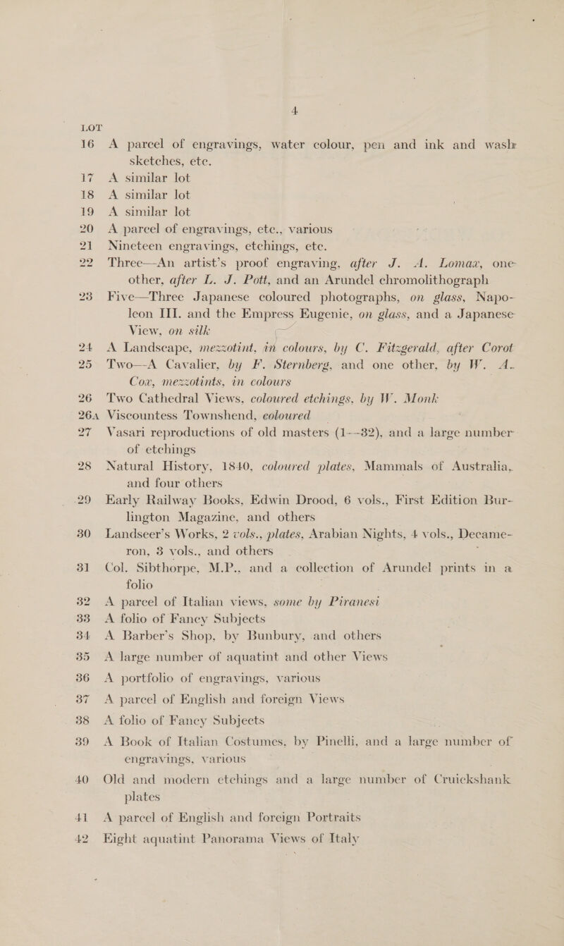 LOT 29 30 39 40 41 42 4 A parcel of engravings, water colour, pen and ink and waslz sketches, ete. A similar lot A similar lot A similar lot A parcel of engravings, etc., various Nineteen engravings, etchings, ete. Three—An artist’s proof engraving, after J. A. Lomaaz, one other, after L. J. Pott, and an Arundel chromolithograph Five—Three Japanese coloured photographs, on glass, Napo- leon III. and the Empress Eugenie, on glass, and a Japanese View, on silk aa A Landscape, mezzotint, an colours, by C. Fitzgerald, after Corot Two—A Cavalier, by F. Sternberg, and one other, by W. A- Cov, mezzotints, in colours } Two Cathedral Views, coloured etchings, by W. Monk Viscountess Townshend, coloured 3 Vasari reproductions of old masters (1-—32), and a large number of etchings . Natural History, 1840, coloured plates, Mammals of Australia, and four others : Early Railway Books, Edwin Drood, 6 vols., First Edition Bur- lington Magazine, and others Landseer’s Works, 2 cols., plates, Arabian Nights, 4 vols. pp ron, 3 vols., and others Col. Sibthorpe, M.P., and a collection of Arundel prints in a folio os A parcel of Itahan views, some by Piranesi A folio of Fancy Subjects A Barber’s Shop, by Bunbury, and others A large number of aquatint and other Views A portfolio of engravings, various A parcel of English and foreign Views A folio of Fancy Subjects A Book of Italian Costumes, by Pinelh, A a large number of engravings, various | Old and modern etchings and a large number of Cruickshank plates A parcel of English and foreign Portraits Eight aquatint Panorama Views of Italy Ft &gt;\