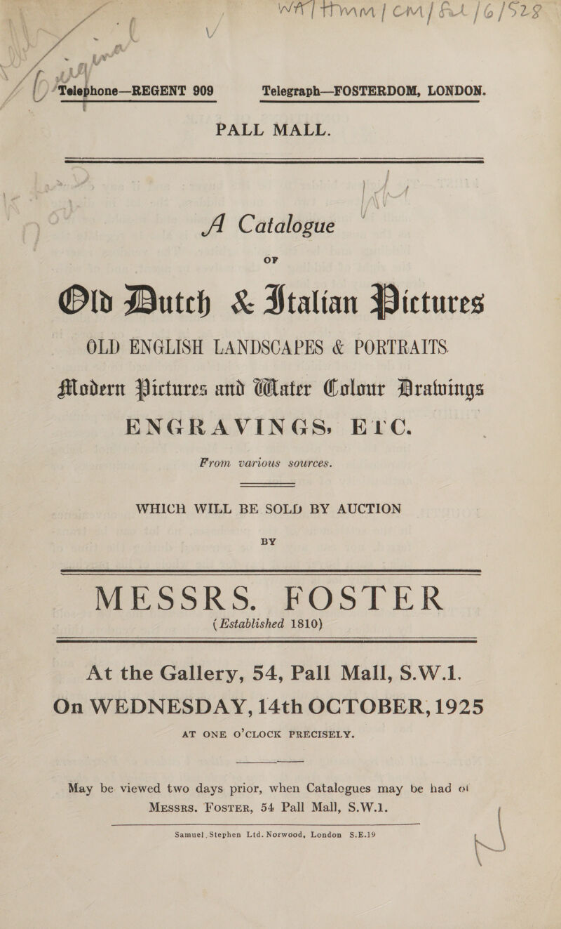 a me, wr Tmm | CM] At / 6/5 . * Pa f ; : gs ff y [- ‘Telephone—REGENT 909 Telegraph—FOSTERDOM, LONDON. PALL MALL. a i a A Catalogue Old Dutch &amp; Stalian Pictures OLD ENGLISH LANDSCAPES &amp; PORTRAITS. Modern Pictures and Water Colour Dratvings ENGRAVINGS, Erc. From various sources.   WHICH WILL BE SOLD BY AUCTION BY MESSRS. FOSTER ( Established 1810) At the Gallery, 54, Pall Mall, S.W.1. On WEDNESDAY, 14th OCTOBER, 1925 AT ONE O'CLOCK PRECISELY. ee ————— May be viewed two days prior, when Catalegues may be had «i Messrs. Foster, 54 Pall Mall, S.W.1. ( ———_—. Samuel, Stephen Ltd. Norwood, London S.E.19 we \ \ \