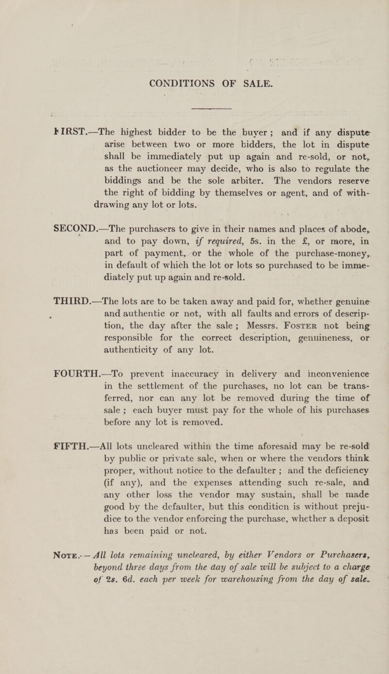 CONDITIONS OF SALE. kIRST.—The highest bidder to be the buyer; and if any dispute arise between two or more bidders, the lot in dispute shall be immediately put up again and re-sold, or not, as the auctioneer may decide, who is also to regulate the biddings and be the sole arbiter. The vendors reserve the right of bidding by themselves or agent, and of with- drawing any lot or lots. SECOND.—The purchasers to give in their names and places of abode, and to pay down, if required, 5s. in the £, or more, in part of payment,-or the whole of the purchase-money,. in default of which the lot or lots so purchased to be imme- diately put up again and re-sold. THIRD.—The lots are to be taken away and paid for, whether genuine and authentic or net, with all faults and errors of descrip- tion, the day after the sale; Messrs. Foster not being responsible for the correct description, genuineness, or authenticity of any lot. FOURTH.—To prevent inaccuracy in delivery and inconvenience in the settlement of the purchases, no lot can be trans- ferred, nor can any lot be removed during the time of sale ; each buyer must pay for the whole of his purchases. before any lot is removed. £IFTH.—All lots uncleared within the time aforesaid may be re-sold by public or private sale, when or where the vendors think. proper, without notice to the defaulter ; and the deficiency (if any), and the expenses attending such re-sale, and. ‘any other loss the vendor may sustain, shall be made good by the defaulter, but this conditicn is without preju- dice to the vendor enforcing the purchase, whether a deposit: has been paid or not. Nore.-— All lots remaining uncleared, by either Vendors or Purchasers, beyond three days from the day of sale will be subject to a charge of 2s. 6d. each per week for warehousing from the day of sale.