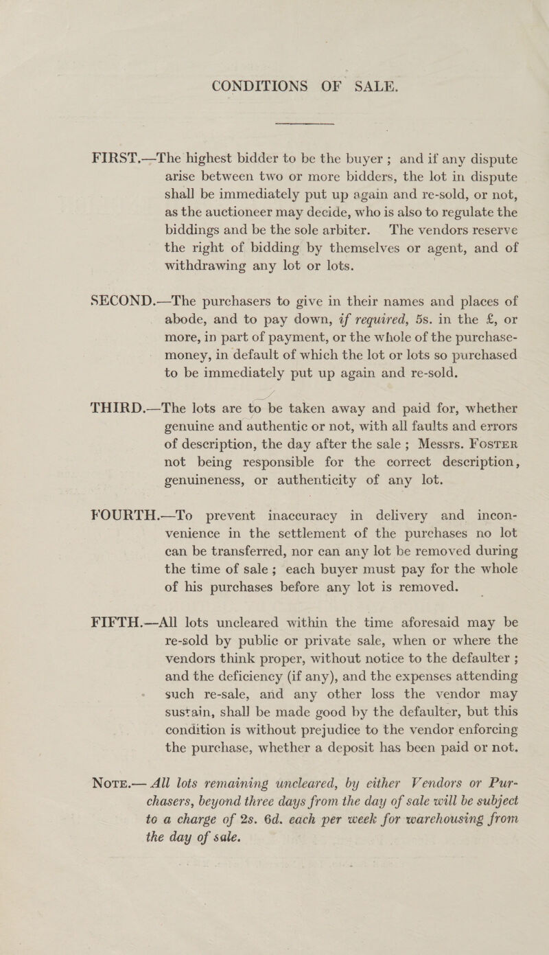 CONDITIONS OF SALE. FIRST.—The highest bidder to be the buyer ; and if any dispute arise between two or more bidders, the lot in dispute shall be immediately put up again and re-sold, or not, as the auctioneer may decide, who is also to regulate the biddings and be the sole arbiter. The vendors reserve the right of bidding by themselves or agent, and of withdrawing any lot or lots. | SECOND.—The purchasers to give in their names and places of abode, and to pay down, if required, 5s. in the £, or more, in part of payment, or the whole of the purchase- money, in default of which the lot or lots so purchased to be immediately put up again and re-sold. we THIRD.—tThe lots are to be taken away and paid for, whether genuine and authentic or not, with all faults and errors of description, the day after the sale ; Messrs. Foster not being responsible for the correct description, genuineness, or authenticity of any lot. FOURTH.—To prevent inaccuracy in delivery and_ incon- venience in the settlement of the purchases no lot can be transferred, nor can any lot be removed during the time of sale; each buyer must pay for the whole of his purchases before any lot is removed. FIFTH.—AlIl lots uncleared within the time aforesaid may be re-sold by public or private sale, when or where the vendors think proper, without notice to the defaulter ; and the deficiency (if any), and the expenses attending such re-sale, and any other loss the vendor may sustain, shall be made good by the defaulter, but this condition is without prejudice to the vendor enforcing the purchase, whether a deposit has been paid or not. NotE.— All lots remaining uncleared, by either Vendors or Pur- chasers, beyond three days from the day of sale will be subject to a charge of 2s. 6d. each per week for warehousing from the day of sale.