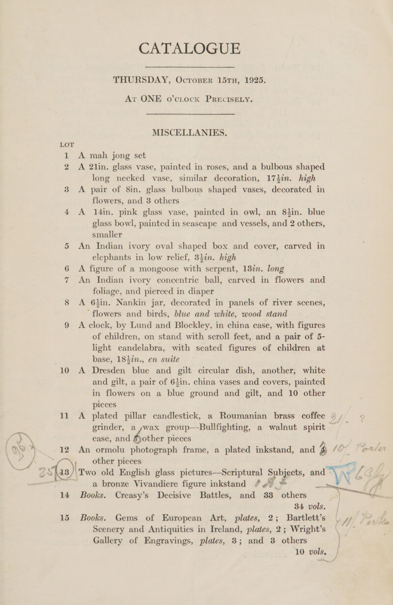  CATALOGUE THURSDAY, OctTosper 15TH, 1925. At ONE o’citock PRECISELY. MISCELLANIES. LOT 1 &lt;A mah jong set long necked vase, similar decoration, 174in. high 3 &lt;A pair of 8in. glass bulbous shaped vases, decorated in flowers, and 8 others 4 A 14in. pink glass vase, painted in owl, an 8tin. blue glass bowl, painted in seascape and vessels, and 2 others, smaller 5 An Indian ivory oval shaped box and cover, carved in elephants in low relief, 3841n. high 6 A figure of a mongoose with serpent, 13in. long 7 An Indian ivory concentric ball, carved in flowers and foliage, and pierced in diaper 8 A 6hin. Nankin jar, decorated in panels of river scenes, ‘flowers and birds, blue and white, wood stand 9 A clock, by Lund and Blockley, in china case, with figures of children, on stand with scroll feet, and a pair of 5- light candelabra, with seated figures of children at base, 1847n., en suite 10 A Dresden blue and gilt circular dish, another, white and gilt, a pair of 64in. china vases and covers, painted in flowers on a blue ground and gilt, and 10 other pieces case, and “other pieces \! other pieces a bronze Vivandiere figure inkstand ¢ 4 14 Books. Creasy’s Decisive Battles, and 383 others 34 vols. 15 Books. Gems of European Art, plates, 2; Bartlett’s Scenery and Antiquities in Ireland, plates, 2; Wright’s Gallery of Engravings, plates, 3; and 3 others