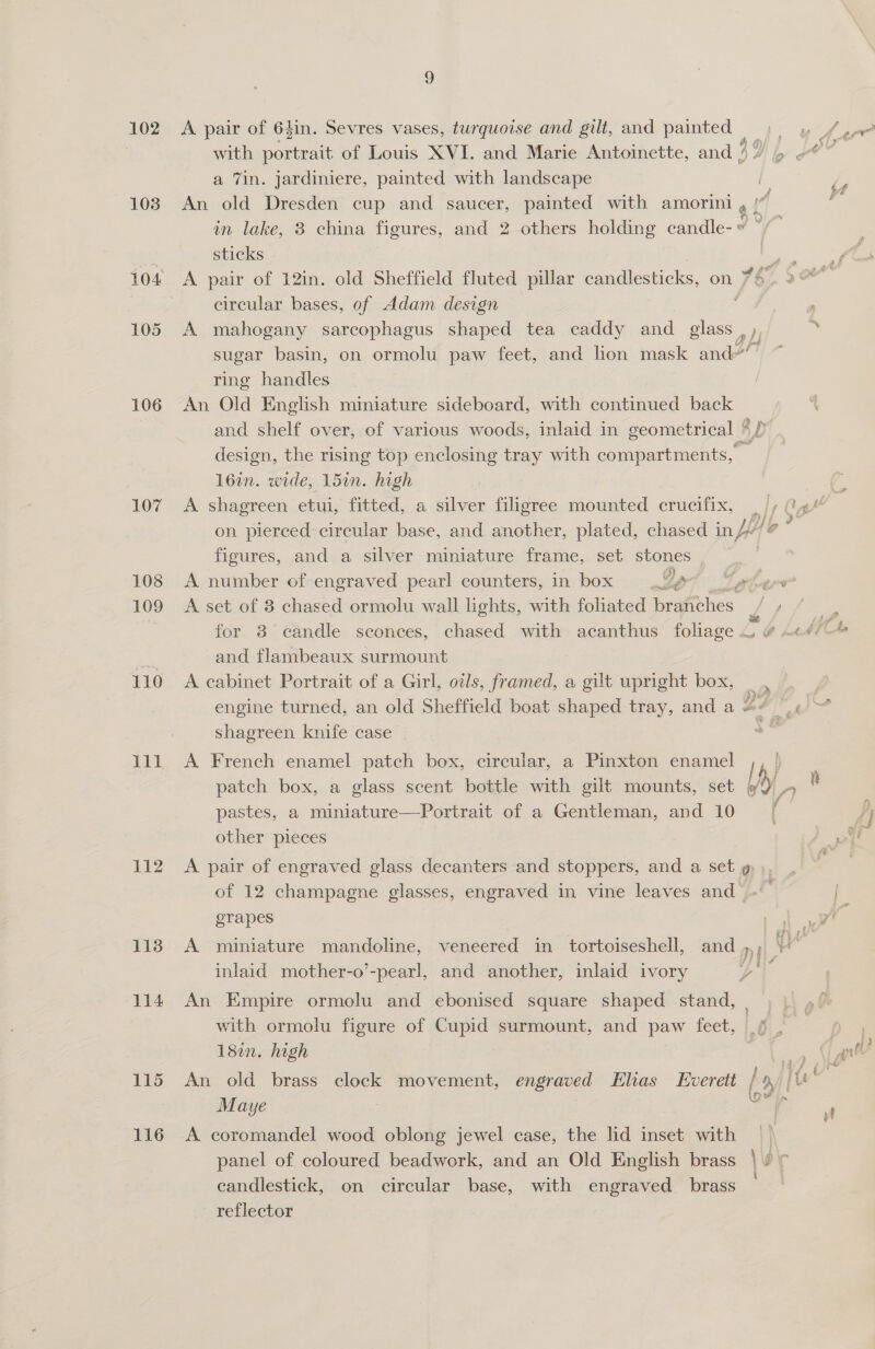 102 103 104 105 106 107 108 109 110 lll 112 113 114 115 116 J) A pair of 64in. Sevres vases, turquoise and gilt, and painted | a 7in. jardiniere, painted with landscape i An old Dresden cup and saucer, painted with amorini a! 4 in lake, 3 china figures, and 2 others holding candle- « sticks sai A pair of 12in. old Sheffield fluted pillar candlesticks, on V8 eircular bases, of Adam design P A mahogany sarcophagus shaped tea caddy and glass y) 2 sugar basin, on ormolu paw feet, and lion mask and’ 17 ring handles An Old English miniature sideboard, with continued back and shelf over, of various woods, inlaid in geometrical 8p design, the rising top enclosing tray with compartments, . 16in. wide, 15in. high A shagreen etui, fitted, a silver filigree mounted crucifix, | on pierced circular base, and another, plated, chased in HH figures, and a silver miniature frame, set stones A number of engraved pearl counters, in box Ja a A set of 3 chased ormolu wall lights, with foliated branches vs and flambeaux surmount A cabinet Portrait of a Girl, oils, framed, a gilt upright box, engine turned, an old Sheffield boat shaped tray, and a S° “.¢ &gt; shagreen knife case A French enamel patch box, circular, a Pinxton enamel I ) patch box, a glass scent bottle with gilt mounts, set &amp; pastes, a miniature—Portrait of a Gentleman, and 10 other pieces A pair of engraved glass decanters and stoppers, and a set » », of 12 champagne glasses, engraved in vine leaves and’. grapes . A miniature mandoline, veneered in tortoiseshell, and »; ita inlaid mother-o’-pearl, and another, inlaid ivory Ni An Empire ormolu and ebonised square shaped stand, with ormolu figure of Cupid surmount, and paw feet, 6 , 18in. high % eS An old brass clock movement, engraved Elias Everett / p/ (Us Maye : har A coromandel wood oblong jewel case, the lid inset with | panel of coloured beadwork, and an Old English brass |v ¢ candlestick, on circular base, with engraved brass reflector