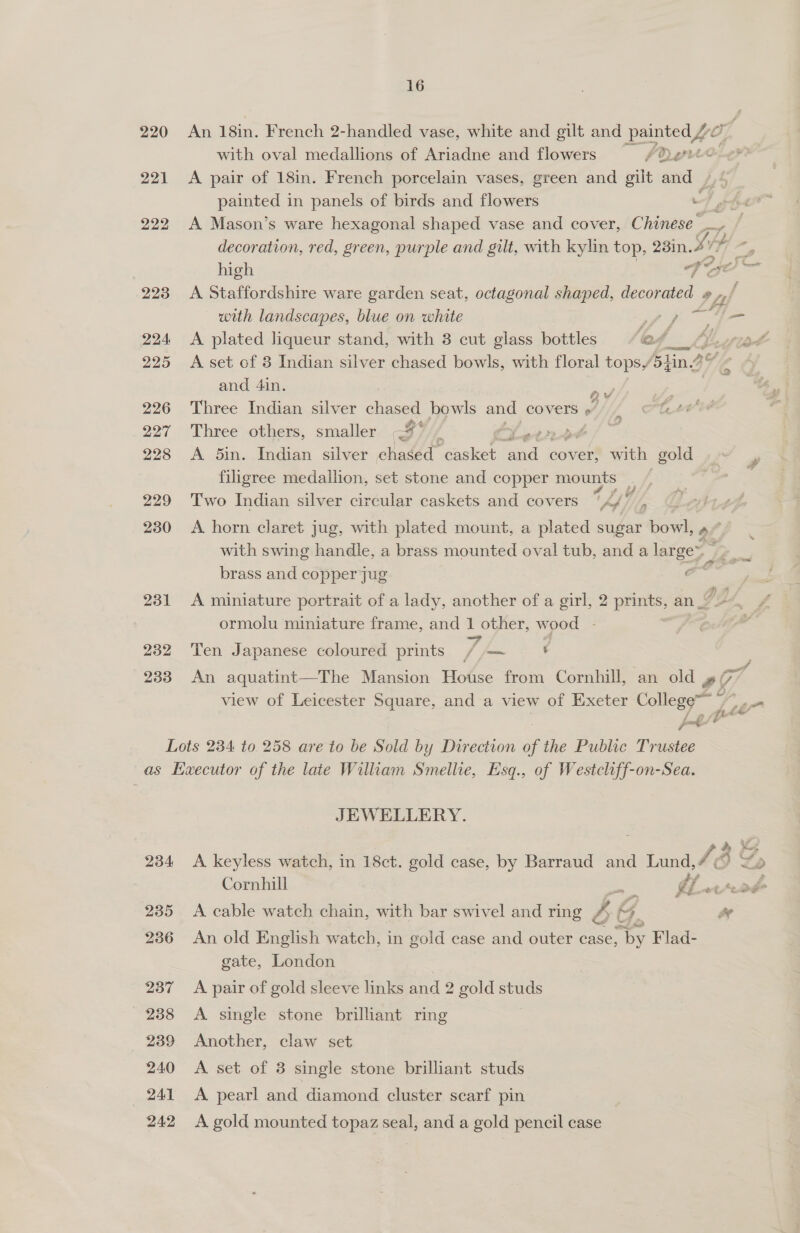 220 221 222 223 224: 225 226 227 228 229 230 231 232 233 16 An 18in. French 2-handled vase, white and gilt and painted Ae. with oval medallions of Ariadne and flowers | Pd gree A pair of 18in. French porcelain vases, green and gilt and painted in panels of birds and flowers : A Mason’s ware hexagonal shaped vase and cover, Chinese = | decoration, red, green, purple and gilt, with kylin top, 23in. Sip ; rs high he 7. oe} a A Staffordshire ware garden seat, octagonal shaped, aad 44 ; with landscapes, blue on white Py ie fo a eee A plated liqueur stand, with 3 cut glass bottles ‘ef A set of 3 Indian silver chased bowls, with floral tops, (sin 3 and 4in. ne Three Indian silver chased bowls and covers “ fhe gi é i, Three others, smaller eS, Setnrpd A 5in. Indian silver chased casket and cover, with gold filigree medallion, set stone and copper mounts - a y Two Indian silver circular caskets and covers ‘A/ Lg A horn claret jug, with plated mount, a plated sugar bowl, 4/ with swing handle, a brass mounted oval tub, and a gor j brass and copper jug + 2a A miniature portrait of a lady, another of a girl, 2 prints, an | Ng ormolu miniature frame, and 1 other, wood - Ten Japanese coloured prints 7, ee ae | An aquatint—The Mansion House from Cornhill, an old »/ gS view of Leicester Square, and a view of Exeter Ss ae el / £4 poh! 234 235 236 237 238 239 240 241 242 JEWELLERY. A. keyless watch, in 18ct. gold case, by Barraud and Lund, 13 Cornhill : Of eer A cable watch chain, with bar swivel and ring EE &gt; a An old English watch, in gold case and outer case, eS Flad- gate, London A pair of gold sleeve links and 2 gold studs A single stone brilliant ring Another, claw set A set of 8 single stone brilliant studs A pearl and diamond cluster scarf pin A gold mounted topaz seal, and a gold pencil case