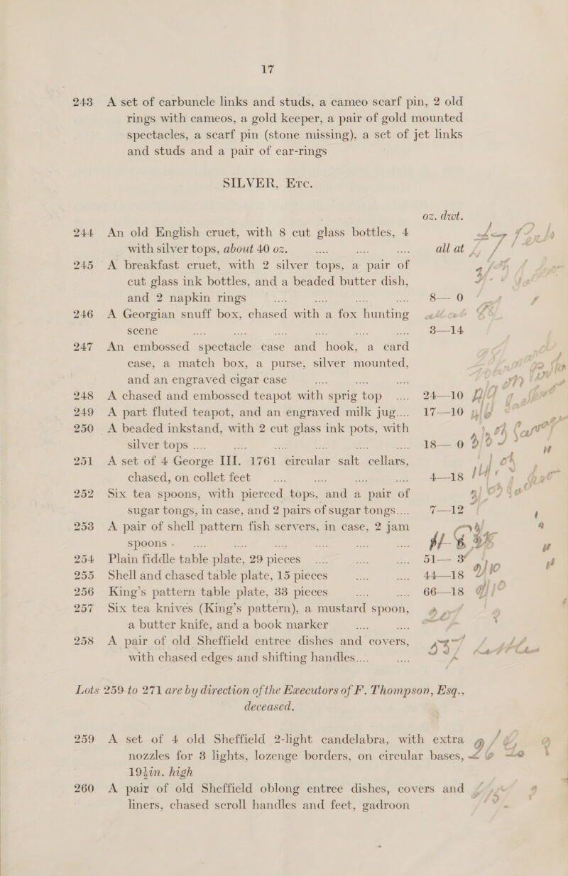  ig 258 and studs and a pair of ear-rings SILVER, Erc. An old English cruet, with 8 cut glass bottles, 4 with silver tops, about 40 oz. x . A breakfast cruet, with 2 silver tops, a pair of cut glass ink bottles, and a beaded butter dish, and 2 napkin rings A Georgian snuff box, chased with a oe hung scene An embossed specu case ee nak a a case, a match box, a purse, silver mounted, and an engraved cigar case A chased and embossed teapot with sprig neD A part fluted teapot, and an engraved milk jug.... A beaded inkstand, with 2 cut glass ink pots, with silver tops .. A set of 4 Raorie Il. “1761. kai ae. alas: chased, on collet feet Six tea spoons, with pierced Rois. ale a pair of A pair of shell pattern fish servers, in case, 2 jam Spoons - Plain fiddle table piste, 29 pieces Shell and chased table plate, 15 pieces King’s pattern table plate, 33 pieces Six tea knives (King’s pattern), a mustard spoon, a butter knife, and a book marker x. A pair of old Sheffield entree dishes and covers, with chased edges and shifting handles... oz. dwt «f — q } allat £, / q 8— 0 is ¢ 314 24—10 JF 4 17—10 H| } 2 hs v} ln xf 4 fers tae HID SJ ? 13 = 6 ? if i: ry gle 4—18 144 —. Jf ‘ oy a Gan 51 3 | ‘i es Ys od rT oe bes y Ad 66—18 @i' ee. ; 43 9 a Li 259 260 deceased. 193in. high liners, chased scroll handles and feet, gadroon ¥ J Tw