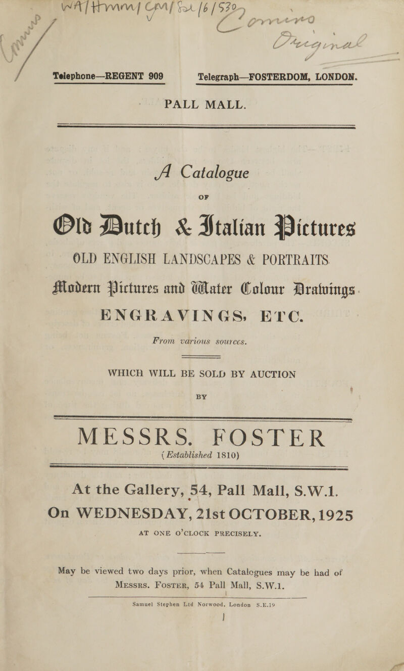  WA tm { CM] fat [ 6 | 929 A Teiephone-—-REGENT 909 Telegraph—FOSTERDOM, LONDON. PALL MALL.  A Catalogue Olds Dutch &amp; Ptalian Pictures OLD ENGLISH LANDSCAPES &amp; PORTRAITS Modern Pictures and Water Colour DAratuings. ENGRAVINGS, ETC. From various sources.   — WHICH WILL BE SOLD BY AUCTION BY   MESSRS: KOSTER ( Established 1810)   nl At the Gallery, 54, Pall Mall, S.W.1. On WEDNESDAY, 21st OCTOBER, 1925 AT ONE O'CLOCK PRECISELY.  —___—— May be viewed two days prior, when Catalogues may be had of Messrs. Foster, 54 Pall Mall, S.W.1. —=—&lt;—&lt;— Samuel Stephen Ltd Norwood, London S.E.19 |