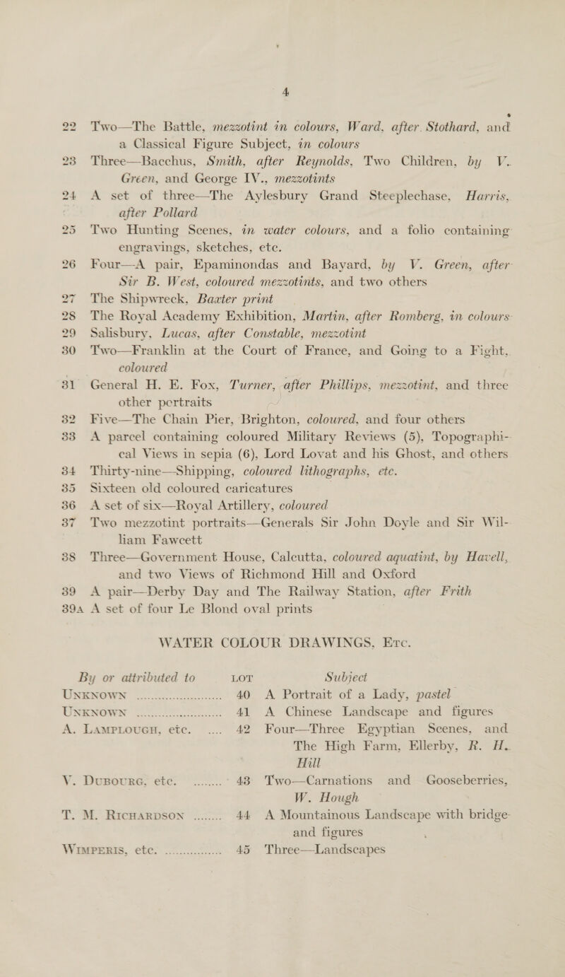 Two—tThe Battle, mezzotint 1n colours, Ward, after. Stothard, and a Classical Figure Subject, 7 colours Three—Bacchus, Smith, after Reynolds, Two Children, by V. Green, and George IV., mezzotints A set of three—The Aylesbury Grand Steeplechase, Harris, after Pollard Two Hunting Scenes, 7 water colours, and a folio containing: engravings, sketches, etc. Four—A pair, Epaminondas and Bayard, by V. Green, after Sir B. West, coloured mezzotints, and two others The Shipwreck, Bawter print The Royal Academy Exhibition, Martin, after Romberg, in colours: Salisbury, Lucas, after Constable, mezzotint Two—Franklin at the Court of France, and Going to a Fight,. coloured General H. E. Fox, Turner, after Phillips, mezzotint, and three other pertraits Five—The Chain Pier, Brighton, coloured, and four others A parcel containing coloured Military Reviews (5), Topographi-. eal Views in sepia (6), Lord Lovat and his Ghost, and others Thirty- coloured lithographs, etc Sixteen old coloured caricatures A set of six—Royal Artillery, coloured Two mezzotint portraits—Generals Sir John Doyle and Sir Wil-. liam Fawcett | Three—Government House, Calcutta, coloured aquatint, by Havell, and two Views of Richmond Hill and Oxtord A pair—Derby Day and The Railway Station, after Frith  WATER COLOUR DRAWINGS, Etc. By or attributed to LOT Subject UNENOWN 20.0.0 40 &lt;A Portrait of a Lady, pastel NE INGWRE Got Ae 41 A Chinese Landscape and figures A. LampLouen, etc. ..... 42 Four—Three Egyptian Scenes, and The High Farm, Ellerby, R. Hy. Hill V. Dusoure, etc. ........ 43 Two—Carnations and Gooseberries, sis W. Hough and figures