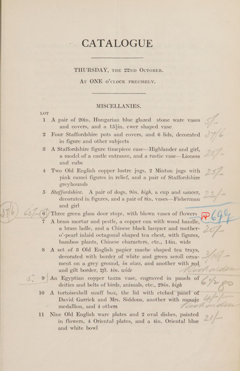 CATALOGUE THURSDAY, THE 22ND OCTOBER. At ONE 0’CLOCK PRECISELY. MISCELLANIES. LOT 1 &lt;A pair of 20in. Hungarian blue glazed stone ware vases and covers, and a 153in. ewer shaped vase  | 2 Four Staffordshire pots and covers, and 6 lids, decorated in figure and other subjects 3 A Staffordshire figure timepiece case—Highlander and girl, a model of a castle entrance, and a rustic vase——Lioness and cubs 4 Two Old English copper lustre jugs, 2 Minton jugs with pink camei figures in relief, and a pair of Staffordshire greyhounds 5 Staffordshire. A pair of dogs, 9in. high, a cup and saucer, decorated in figures, and a pair of 8in. vases—Fisherman ; and girl al ? 6 Three green glass door stops, with blown vases of idtee: ¢ A £ ig 7 A brass mortar and pestle, a copper can with wood handle, © nel 4 a brass ladle, and a Chinese black lacquer and mother- YP o’-pearl inlaid octagonal shaped tea chest, with figures, — bamboo plants, Chinese characters, etc., 14in. wide 8 &lt;A set of 3 Old English papier mache shaped tea trays, decorated with border of white and green scroll orna- ment on a grey ground, in sizes, and another with 1 Fed and gilt border, 2ft. 4an. wide PL 9 An Egyptian copper tazza vase, engraved in panels of .,/ deities and belts of birds, animals, etc., 291n. high eS 10 A tortoiseshell snuff box, the ld with etched panel of David Garrick and Mrs. Siddons, another with mosaic é f medallion, and 4 others ee in flowers, 4 Oriental plates, and a 4in. Oriental blue and white bowl 