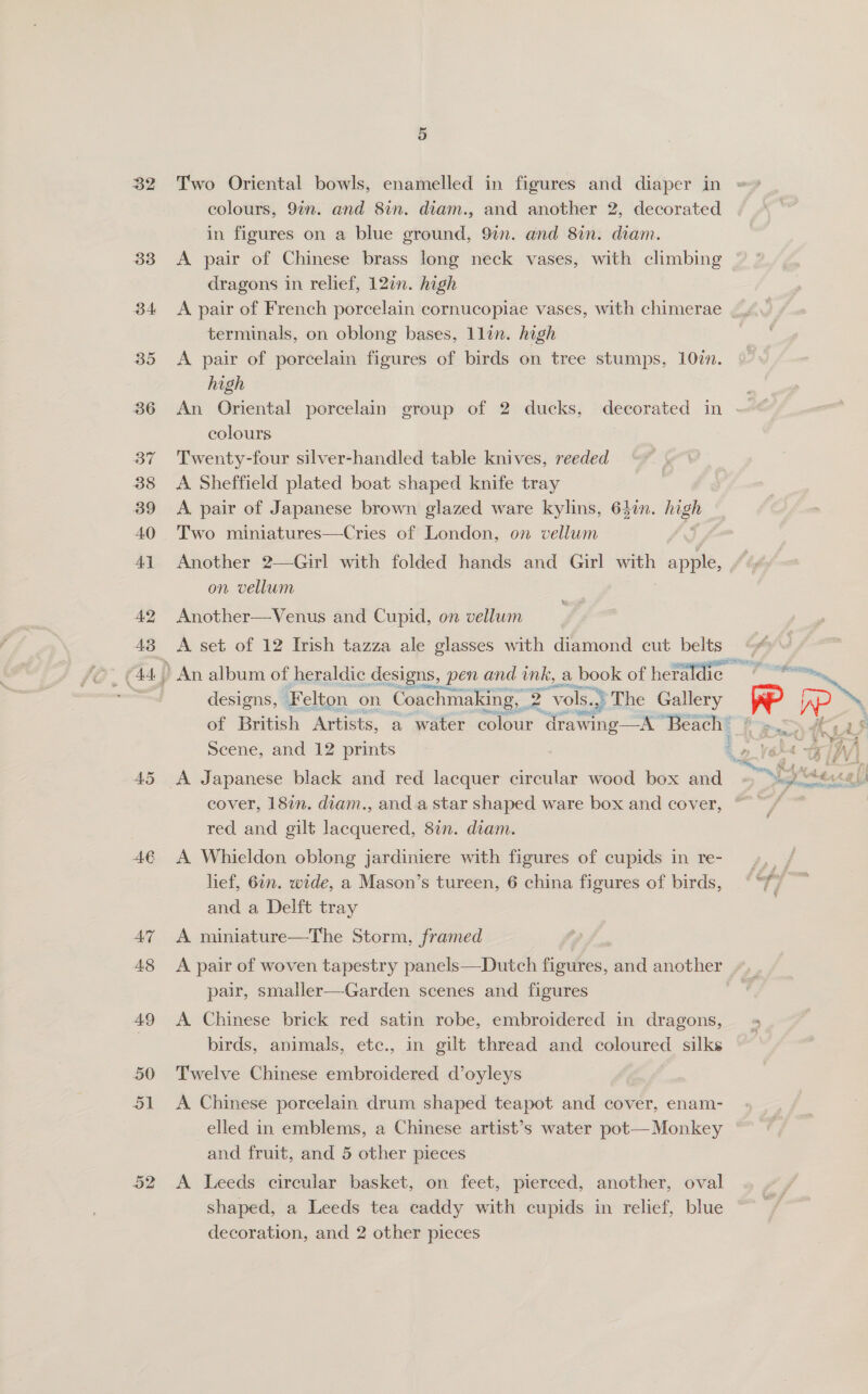 32 33 34 35 36 37 38 3B9 40 Ay 42 AS 45 AE AT 48 49 50 51 o2 Two Oriental bowls, enamelled in figures and diaper in colours, 97n. and 8in. diam., and another 2, decorated in figures on a blue ground, 9in. and 8in. diam. A pair of Chinese brass long neck vases, with climbing dragons in relief, 12¢n. high terminals, on oblong bases, 1lin. high A pair of porcelain figures of birds on tree stumps, 107n. high colours Twenty-four silver-handled table knives, reeded A Sheffield plated boat shaped knife tray A. pair of Japanese brown glazed ware kylins, 64in. high Two miniatures—Cries of London, on vellum Another 2—Girl with folded hands and Girl with - apple, on vellum Another—Venus and Cupid, on vellum A set of 12 Irish tazza ale glasses with diamond cut belts An album of heraldic designs, pen and ink, a book of heraldic designs, Felton on Coachmaking, 2 “vols..} The Gallery Scene, and 12 prints cover, 18in. diam., and. a star shaped ware box and cover, red and gilt lacquered, 87n. diam. A Whieldon oblong jardiniere with figures of cupids in re- lief, 61m. wide, a Mason’s tureen, 6 china figures of birds, and a Delft tray A miniature—The Storm, framed A pair of woven tapestry panels—Dutch figures, and another pair, smaller—Garden scenes and figures A Chinese brick red satin robe, embroidered in dragons, birds, animals, ete., in gilt thread and coloured silks Twelve Chinese embroidered d’oyleys A Chinese porcelain drum shaped teapot and cover, enam- elled in emblems, a Chinese artist’s water pot— Monkey and fruit, and 5 other pieces A Leeds circular basket, on feet, pierced, another, oval shaped, a Leeds tea caddy with cupids in relief, blue