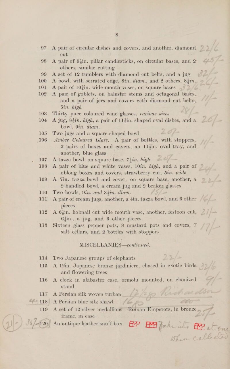 97 98 99 100 101 102 108 104 105 106 107 108 109 110 lil be 113 114 115 116 117 119 A pair of circular dishes and covers, and another, diamond cut : A pair of 93in. pillar candlesticks, on circular bases, and 2 others, similar cutting A set of 12 tumblers with diamond cut belts, and a jug A bowl, with serrated edge, 8in. diam., and 2 others, 84in. A pair of 103in. wide mouth vases, on square bases A pair of Sables, on baluster stems and octagonal bases, and a pair of jars and covers with diamond cut belts,. 5in. high Thirty puce coloured wine glasses, various sizes A jug, 84in. high, a pair of 114in. shaped oval dishes, and a. bowl, 9in. diam. Two jugs and a square shaped bowl te Coloured Glass. A pair of bottles, with stoppers, 2 pairs of boxes and covers, an 114in. oval tray, and ( another, blue glass ») A tazza bowl, on square base, 7}in. high - : A pair of blue and white vases, 10in. high, and a pair of. ~ oblong boxes and covers, strawberry cut, 5in. wide A Tin. tazza bowl and cover, on square base, another, a. 2-handled bowl, a cream jug and 2 beaker, glasses Two bowls, 9in. and 8hin. diam. A pair of cream jugs, another, a 4in. tazza fowl, and 6 other pieces A 64in. hobnail cut wide mouth vase, another, festoon cut, 6}in., a jug, and 6 cther pieces Sixteen glass pepper pots, 8 mustard pots and covers, 7 salt cellars, and 2 bottles with stoppers MISCELLANIES  Two Japanese groups of elephants A 12in. Japanese bronze jardiniere, chased in exotic birds _ and flowering trees A clock in alabaster case, ormolu mounted, on ebonized stand A Persian silk woven turban A Persian blue silk shawl A set of 12 silver medallions—Roman Emperors, in bronze . frame, in case