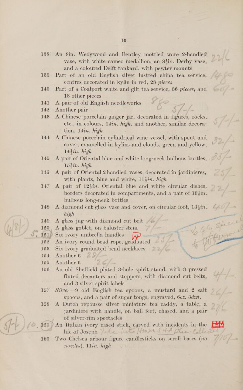 139 140 141 142 143 144 157 158 160 10 An 8in. Wedgwood and Bentley mottled ware 2-handled vase, with white cameo medallion, an 84in. Derby vase, and a coloured Delft tankard, with pewter mounts Part of an old English silver lustred china tea service, centres decorated in kylin in red, 28 pieces Part of a Coalport white and gilt tea service, 36 pteces, and 18 other pieces A pair of old English needleworks Another pair A Chinese porcelain ginger jar, decorated in maa A rocks,. etc., in colours, 147n. high, and another, similar decora- tion, 14%. high A Chinese porcelain cylindrical wine wecrel with spout and cover, enamelled in kylins and clouds, green and yellow, 144d0n. high - A pair of Oriental blue and white long- ee bulbous bottles, 154in. high A pair of Oriental 2 handled vases, decorated in jardinieres,. with plants, blue and white, Lidin. high A pair of 1247n. Oriental blue and. white circular dishes, ° borders decorated in compartments, and a pair of 103in. bulbous long-neck bottles A diamond cut glass vase and cover, on circular foot, 1340n.. high A glass jug with diamond cut belt ~~ 3 en ~ An ivory round bead rope, graduated f- Six ivory graduated bead necklaces % dx. ee Another 6 2, etl Another 6 r An old Sheffield nines 3-hole spirit stand, with 3 pressed fluted decanters and stoppers, with diamond cut belts, and 8 silver spirit labels Stlver—9 old English tea spoons, a mustard and 2 salt spoons, and a pair of sugar tongs, engraved, 602. 3dwt. A Dutch repousse silver miniature tea caddy, a table, a jardiniere with handle, on ball feet, chased, and a pair An Italian ivory cased stick, Sens nae nee in ie feat] hfe of Joseph p [enn A : | Two Chelsea arbour figure dines on serail itees (no nozzles), llan. high 