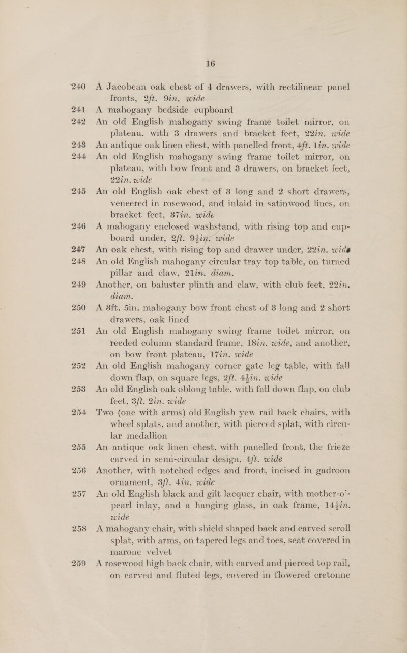 240 241 242 243 244 245 253 254 258 259 16 A Jacobean oak chest of 4 drawers, with rectilinear panel fronts, 2ft. 9in. wide A mahogany bedside cupboard An old English mahogany swing frame toilet mirror, on plateau, with 3 drawers and bracket feet, 22in. wide An antique oak linen chest, with panelled front, 4ft. lin. wide An old English mahogany swing frame toilet mirror, on plateau, with bow front and 3 drawers, on bracket feet, 22in. wide An old English oak chest of 3 long and 2 short drawers, veneered in rosewood, and inlaid in satinwood lines, on bracket feet, 371n. wide A mahogany enclosed washstand, with rising top and cup- board under, 2ft. 9}in. wide An oak chest, with rising top and drawer under, 22in. wide An old English mahogany circular tray top table, on turned pillar and claw, 2lin. diam. one Another, on baluster plinth and claw, with club feet, 227n. diam. A 3ft. 5in. mahogany bow front chest of 3 long and 2 short drawers, oak lined An old English mahogany swing frame toilet mirror, on reeded column standard frame, 18in. wide, and another, on bow front plateau, 17in. wide An old English mahogany corner gate leg table, with fall down flap, on square legs, 2ft. 44in. wide An old English oak oblong table, with fall down flap, on club feet, 3ft. 2in. wide Two (one with arms) old English yew rail back chairs, with wheel splats, and another, with pierced splat, with circu- lar medallion P An antique oak linen chest, with panelled front, the frieze carved in semi-circular design, 4ft. wide Another, with notched edges and front, incised in gadroon ornament, 3ft. 4in. wide An old English black and gilt lacquer chair, with mother-o’- pearl inlay, and a hangirg glass, in oak frame, 1447n. wide | A mahogany chair, with shield shaped back and carved scroll splat, with arms, on tapered legs and toes, seat covered in marone velvet . A rosewood high back chair, with carved and pierced top rail, on carved and fluted legs, covered in flowered cretonne