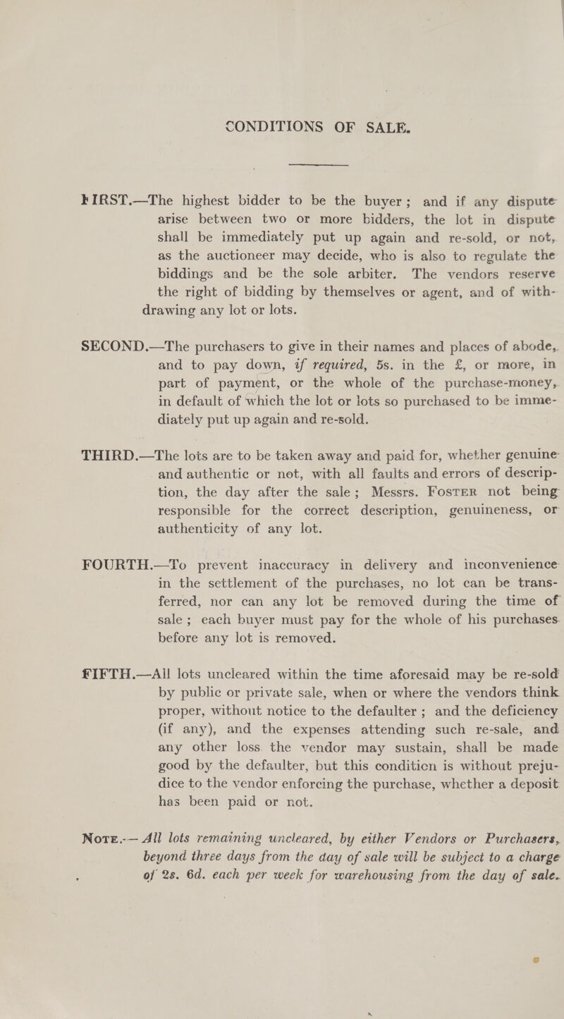 CONDITIONS OF SALE. FIRST.—The highest bidder to be the buyer; and if any dispute arise between two or more bidders, the lot in dispute shall be immediately put up again and re-sold, or not, as the auctioneer may decide, who is aiso to regulate the biddings and be the sole arbiter. The vendors reserve the right of bidding by themselves or agent, and of with- drawing any lot or lots. SECOND.—The purchasers to give in their names and places of abode,. and to pay down, if required, 5s. in the £, or more, in part of payment, or the whole of the purchase-money,. in default of which the lot or lots so purchased to be imme- diately put up again and re-sold. THIRD.—The lois are to be taken away and paid for, whether genuine and authentic or net, with all faults and errors of descrip- tion, the day after the sale; Messrs. Foster not being responsible for the correct description, genuineness, or authenticity of any lot. FOURTH.—To prevent inaccuracy in delivery and inconvenience in the settlement of the purchases, no lot can be trans- ferred, nor can any lot be removed during the time of sale ; each buyer must pay for the whole of his purchases. before any lot is removed. £IFTH.—AI! lots uncleared within the time aforesaid may be re-sold by public or private sale, when or where the vendors think proper, without notice to the defaulter ; and the deficiency (if any), and the expenses attending such re-sale, and any other loss the vendor may sustain, shall be made good by the defaulter, but this conditicn is without preju- dice to the vendor enforcing the purchase, whether a deposit: has been paid or not. Note.-— All lots remaining uncleared, by either Vendors or Purchasers, beyond three days from the day of sale will be subject to a charge of 2s. 6d. each per week for warehousing from the day of sale.
