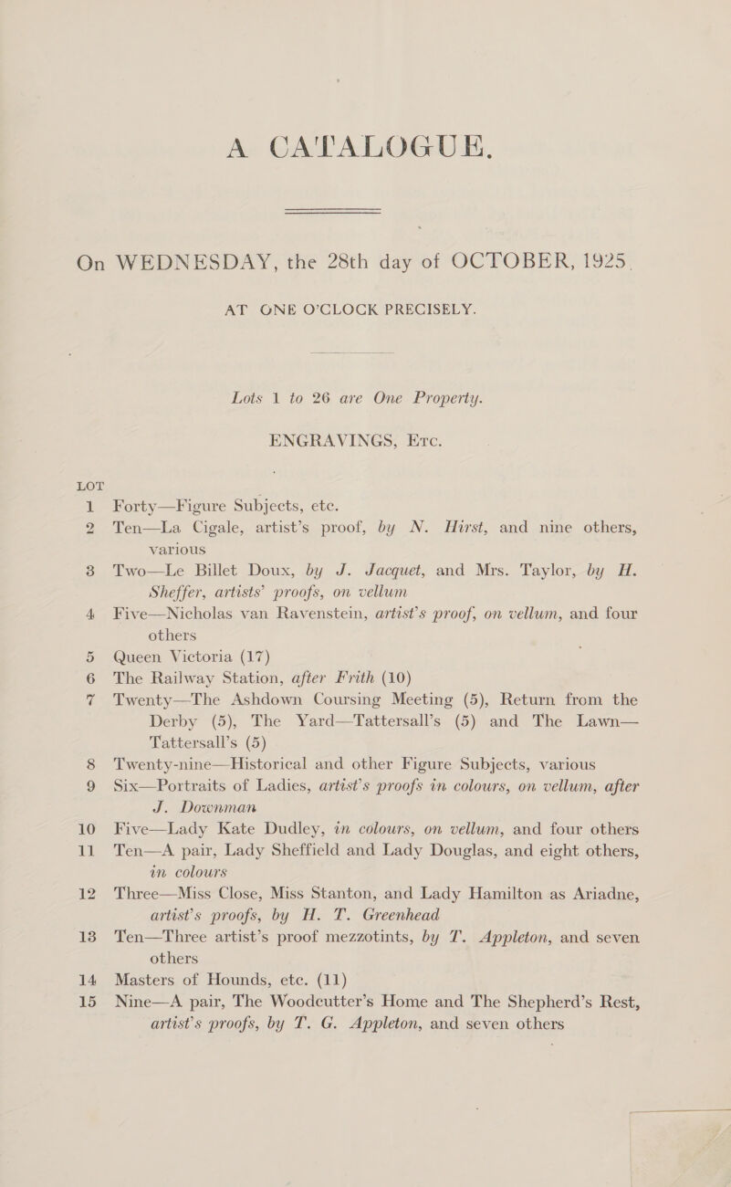 A CATALOGUE. AT ONE O’CLOCK PRECISELY. Lots 1 to 26 are One Property. ENGRAVINGS, Etc. Forty—F igure Subjects, ete. Ten—La Cigale, artist’s proof, by N. Hurst, and nine others, various Two—Le Billet Doux, by J. Jacquet, and Mrs. Taylor, by H. Sheffer, artists’ proofs, on vellum Nicholas van Ravenstein, artist’s proof, on vellum, and four others Queen Victoria (17) Twenty—The Ashdown Coursing Meeting (5), Return from the Derby (5), The Yard—Tattersall’s (5) and The Lawn— Tattersall’s (5) Twenty-nine—Historical and other Figure Subjects, various Six—Portraits of Ladies, artist’s proofs in colours, on vellum, after J. Downman Five—Lady Kate Dudley, in colours, on vellum, and four others Ten—A pair, Lady Sheffield and Lady Douglas, and eight others, am colours Three—Miss Close, Miss Stanton, and Lady Hamilton as Ariadne, artist’s proofs, by H. T. Greenhead Ten—Three artist’s proof mezzotints, by T. Appleton, and seven others Masters of Hounds, etc. (11) Nine—A pair, The Woodcutter’s Home and The Shepherd’s Rest, artist's proofs, by T. G. Appleton, and seven others Five 