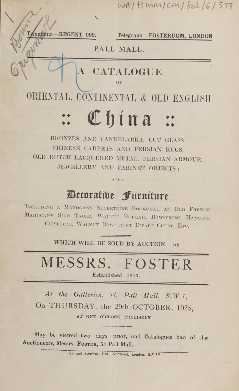 we] Hmm cm / Sat /¢ / 533     ad pul me v , ff  x y\ f »V “id tN Tglephene—REGENT 909. Telegraph—FOSTERDOM, LONDON sy vb PALL MALL. BRONZES AND CANDELABRA, CUT GLASS, CHINESE CARPETS AND PERSIAN RUGS, OLD DUTCH LACQUERED METAL, PERSIAN ARMOUR, JEWELLERY AND CABINET OBJECTS ; ALSO Decorative Furniture INCLUDING A MAHOGANY SECRETAIRE Bookcase, AN OLp FRENCH Manocany Sipe TasBie, Watnutr BUREAU, Bow-Frront HANGING CupsBoarD, WaLNut Bow-rront Dwarr CHEST, Etc. WHICH WILL BE SOLD BY AUCTION, sy    MESSRS. FOSTER Established 1810.   At the Galleries, 54, Pail Mall, S.W.17, On THURSDAY, the 29th OCTOBER, 1925, AT ONE O'CLOCK PRECISELY. ret cen ene tere” eee: “May be viewed two days prior, and Catalogues had of the Auctioneers, Messrs. Foster, 54 Pall Mall. — ey SL Samuel Stepken, Ltd., Norwood, London. §.# 19