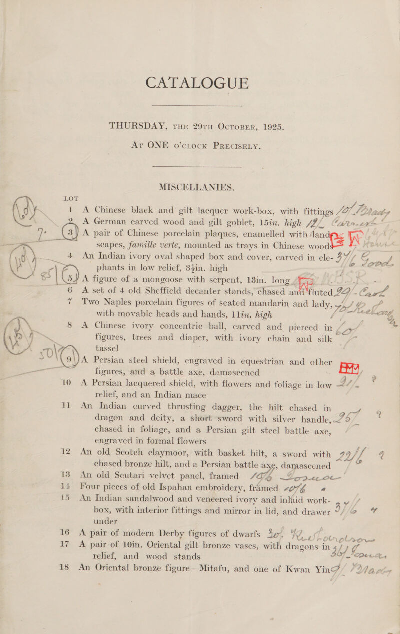 CATALOGUE THURSDAY, THE 29TH OcToBER, 1925. At ONE o’ctock PRECISELY. MISCELLANIES. LOT 1 A Chinese black and gilt lacquer work-box, with Littings Jol Tb 1G A German carved wood and gilt goblet, 15in. high V7 4h CaP Un £2 &gt; A pair of Chinese porcelain plaques, enamelled with: ee me ee scapes, famille verte, mounted as trays in Chinese wood 4 An Indian ivory oval shaped box and cover, carved in ele- 3 phants in low relief, 34in. high | Us A figure of a mongoose with serpent, 13in. long. ee ; a A set of 4 old Sheffield decanter stands, chased and’ fluted Ly. ol 7 Two Naples porcelain figures of seated mandarin and lady, rae gs cf with movable heads and hands, 1lin. high dt a ng 8 A Chinese ivory concentric ball, carved and pierced in, &gt; 4 figures, trees and diaper, with ivory chain and silk | 4 &lt;2 e@ &lt;6 rock. T)\ 7 tassel e Cl) Persian steel shield, engraved in equestrian and other Fey va figures, and a battle axe, damascened ae 10 A Persian lacquered shield, with flowers and foliage in low ~*~ relief, and an Indian mace 11 An Indian curved thrusting dagger, the hilt chased in oe dragon and deity, a short sword with silver handle, 7° S chased in foliage, and a Persian gilt steel battle axe, engraved in formal flowers 12 An old Scotch claymoor, with basket hilt, a sword with 29/ i “i chased bronze hilt, and a Persian battle ax, damascened whe 138 An old Seutari velvet panel, framed SQG 270 4¢-Ot- 14 Four pieces of old Ispahan embroidery, fiteana tO7G a 15 An Indian sandalwood and veneered ivory and inlaid work- y box, with interior fittings and mirror in lid, and drawer °/'2@ under ; ; 16 A pair of modern Derby figures of dwarfs Ae, / SPS te ae oro 17 A pair of 10in. Oriental gilt bronze vases, with dragons in an } aC relief, and wood stands ] Speen 18 An Oriental bronze figure—Mitafu, and one of Kwan Yinc? Wa vls 2 ?