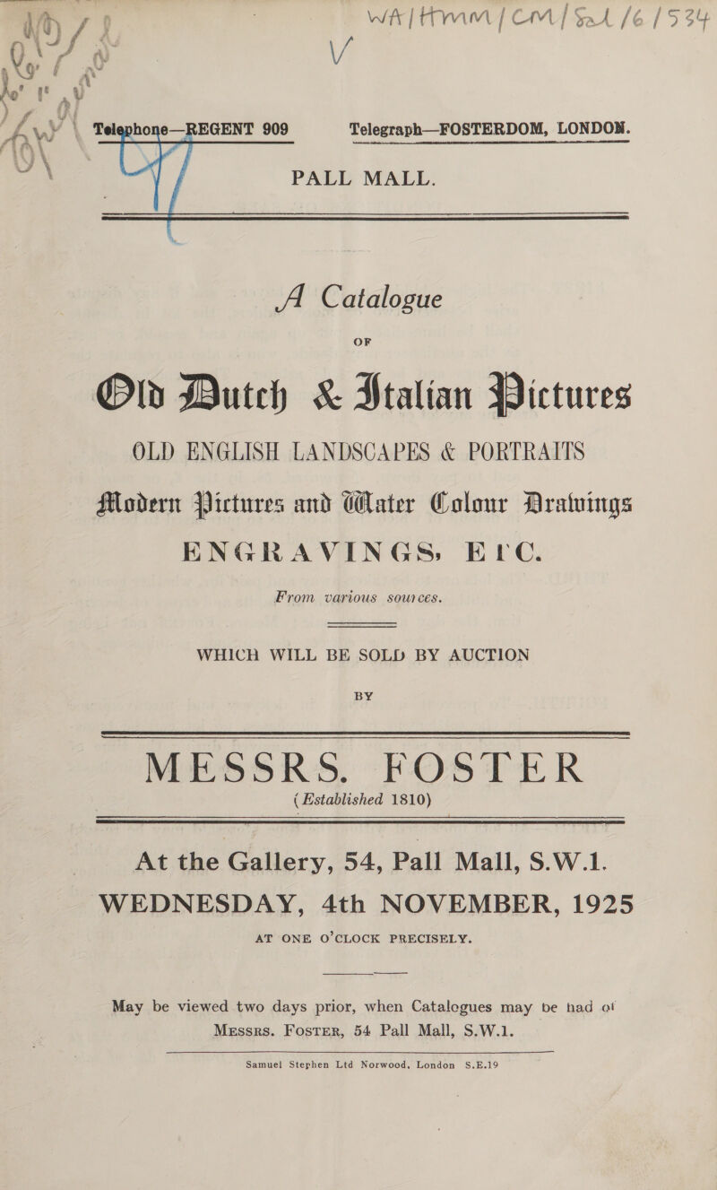  e—REGENT 909    Telegraph—FOSTERDOM, LONDON.  PALL MALL. OF Old Dutch &amp; Stalian Pictures OLD ENGLISH LANDSCAPES &amp; PORTRAITS Modern Pictures and Water Colour Araluings ENGRAVINGS, ELC. From various sources.   WHICH WILL BE SOLD BY AUCTION BY MESSRS. FOSTER ( Established 1810)  At the Gallery, 54, Pall Mall, $.W.1. WEDNESDAY, 4th NOVEMBER, 1925 AT ONE O’CLOCK PRECISELY. —— et —_—_—— May be viewed two days prior, when Catalegues may be had of Messrs. Foster, 54 Pall Mall, S.W.1. Samuel Stephen Ltd Norwood, London S.E.19 WD / i | WELT MM | CM] Sak /6 | % § e 4 i ; ‘ Gt hy ;