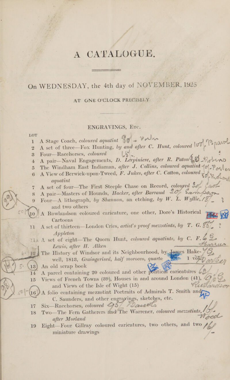 A CATALOGUE. On WEDNESDAY, the 4th day of NOVEMBER, 1925 AT ONE O’CLOCK PRECISELY.  ENGRAVINGS, Erc. 1 A Stage Coach, coloured aquatint So ~ Polen a My no 4 2 &lt;A set of three—Fox Hunting, by and after C. Hunt, coloured | r sas : 3 Four—Racehorses, coloured eee | a 4 A pair—Naval Engagements, D. Lerpiniere, after R. Paton, 8 Roland 5 The Windham East Indiaman, after J. Collins, coloured aguatint + ¢!  waa 6 A View of Berwick-upon-Tweed, F. Jukes, after C. Catton, colowred ¥ oy aquatint ‘i ae 7 A set of four—The First Steeple Chase on Record, are at fae ft, i at’ 8 &lt;A pair—Masters of Hounds, Hacker, after Barraud a ip Catrlogr i; \IA 9 Four—A lithograph, by Shannon, an etching, by W. Bi Wyllie, /Z7 » Rush i) Hy fh ff a é    ~ 0 ee and two others sey Wo) A Rowlandson coloured caricature, one other, Dore’s Historical ee Wy ie &lt;a Cartoons — ae pal 11. A set of thirteen—London Cries, artist’s proof mezzotints, by T. G. Ga Tia | Appleton Z e tia A set of eight—The Quorn Hunt, coloured aquatints, by C. F.&amp;@ tLe Lewis, after H. Alken Sheer Atedr   Bert 12 } The History of Windsor and its Neighbourhood, yee Hake- 18, : well, 1818, Graingerised, half morocco, quarto 1 voKey ct yew rarity NT 3° \13, An old scrap book Ca ej co 14 A parcel containing 20 coloured and other itical caricatures 6%, : l= OQ 15 Views of French Towns (39), Houses in and around London (41), ‘Pp WP» Ae and Views of the Isle of Wight (15) Wiatlindoor | Ge) A folio containing mezzotint Portraits of Admirals T. Smith Dp C. Saunders, and other en Taw Ings, sketeles; ete. ? one aa Me “J —  17 Six—Racchorses, coloured a Be 7 Poacetlr /, p 18 Two—The Fern Gatherers dnd’ The Warrener, coloured mezzotints, / He after Morland Whe miniature drawings mi 