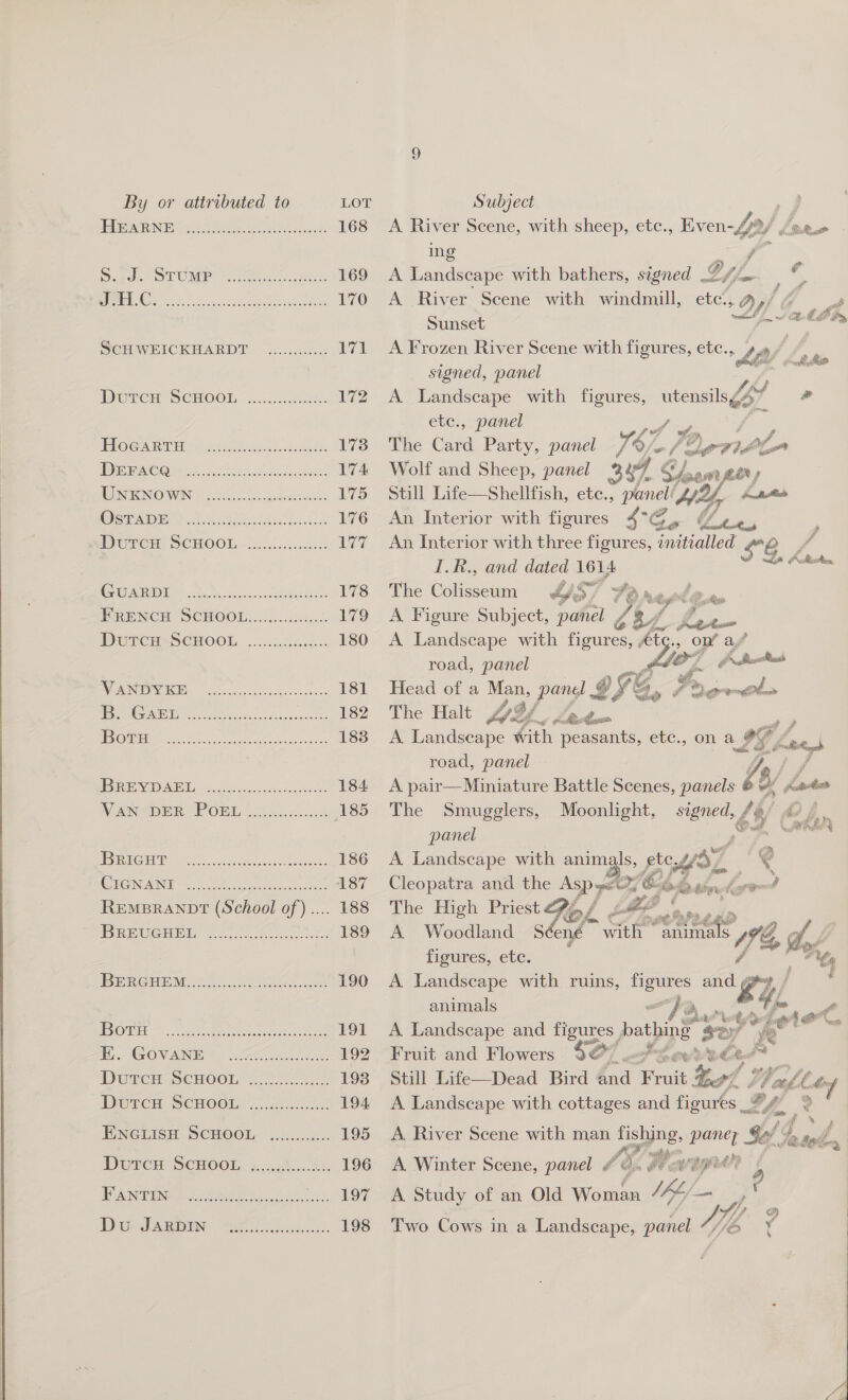  S. J. STUMP JHEL.C. Se i i ary i rie id ScH WEICKHARDT i iy DMwTenh SCHOO... Accs HocGartTH DE rACei ns Breer Ah eet UNKNOWN Berean seers serereesscese ee ee ee ei i i i ay i i rr. GUARDI Peete rer erereceseascoseseses So ie Sk a Se ry weet ccc sere ees esa rerceeseres i rors i i cay ee i i ie BRIGHT GONANIE eh a ee ew REMBRANDT (School of).... BREUGHEL Settee ere er escescor eocseces Se ry BERCHEM 23k ee Fant Botu Peete meee eee ese eseesessecsssssece i i ars eee eset aseeeeee ee a a ary Cr or ay DutcH ScHOOL FANTIN Coe Poo eso eeseaesaeeseesseore COC eo err erro rerseons 170 ing ? A Landscape with bathers, segned 2 Vy / , ys A River Scene with windmill, etc., Dy) Hd Sunset [ Vath hy A Frozen River Scene with figures, etc. &gt; Lp Lay signed, panel A es with figures, , panel The ao Party, panel 16/ Vie / 0) oxy J fn Wolf and Sheep, panel %4 : Still Life—Shellfish, ete., panel pr ty An An Interior with figures 4°G Cs “/ Le An Interior with three figures, initialled $8. fod utensils 6o7 &amp;  Vd I.R., and dated 1614 Le Att The Galiestain YS. Ve Mel gee A Figure Subject, panel Zk 1 he A Landscape with figcees ‘ie on’ ay” road, panel 7 Gp Sreoolss Head of a eon Fe’ ey @ VS, % f Fo A» nfl A Landscape Zs ee a etc., on a oy gas road, panel ye A pair—Miniature Battle Scenes, panels Ke Kote The Smugglers, Moonlight, Bek /% CY panel A Landscape with animals, ete WY 4 Cleopatra and the ST Dp ree baht ey The High Priest  A Woodland S$ ené ae woreese Vhs tf figures, ete. A Landscape with ruins, ao Ae oY, animals “fa, Ow ! sort A. Landscape and figures bathings ie + Fruit and Flowers Fi tt wee o¢ Veal. (a Still Life—Dead Bird @md Fruit tel: A eos with ee and figures _* x Lom 4  4 f Jere » Fatt A Winter Scene, wane FO FE OME A Study of an Old Wiscien ro meh. ; Two Cows in a Landscape, panel “ Yeo FAG X: i 