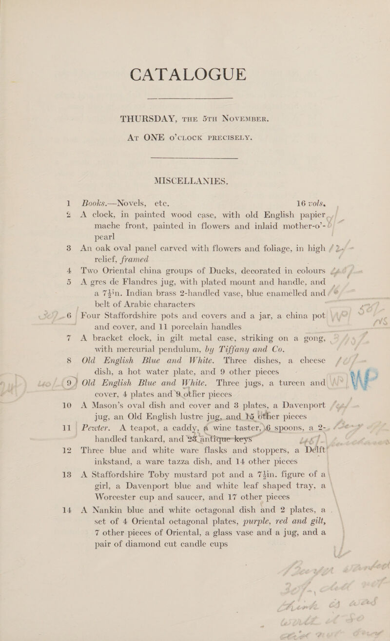 » Ng; 13 CATALOGUE THURSDAY, THE 5TH NOVEMBER. At ONE o’CLOCK PRECISELY. MISCELLANIES. Books.—Novels, etc. 16 vols. A clock, in painted wooed case, with old English papier mache front, painted in flowers and inlaid mother-o’-¢ pearl relief, framed A gres de Flandres jug, with plated mount and handle, and a 74n. Indian brass 2-handled vase, blue enamelled and belt of Arabic characters Four Staffordshire pots and covers and a jar, a china pot — and cover, and 11 porcelain handles | A bracket clock, in gilt metal case, striking on a gong, | with mercurial pendulum, by Tiffany and Co. Old English Blue and White. Three dishes, a. cheese dish, a hot water plate, and 9 other pieces ) Old English Blue and White. Three jugs, a tureen and cover, 4 plates and 9 other pieces | A Mason’s oval dish and cover and 3 plates, a Davenport jug, an Old English lustre jug, and 1% other pieces handled tankard, and 88 antique-keys” Three blue and white ware flasks and stoppers, a “Date inkstand, a ware tazza dish, and 14 other pieces A Staffordshire Toby mustard pot and a 7hin. figure of a) girl, a Davenport blue and white leaf shaped tray, a Worcester cup and saucer, and 17 other pieces set of 4 Oriental octagonal plates, purple, red and gilt, 7 other. pieces of Oriental, a glass vase and a jug, and a pair of diamond cut candle cups 