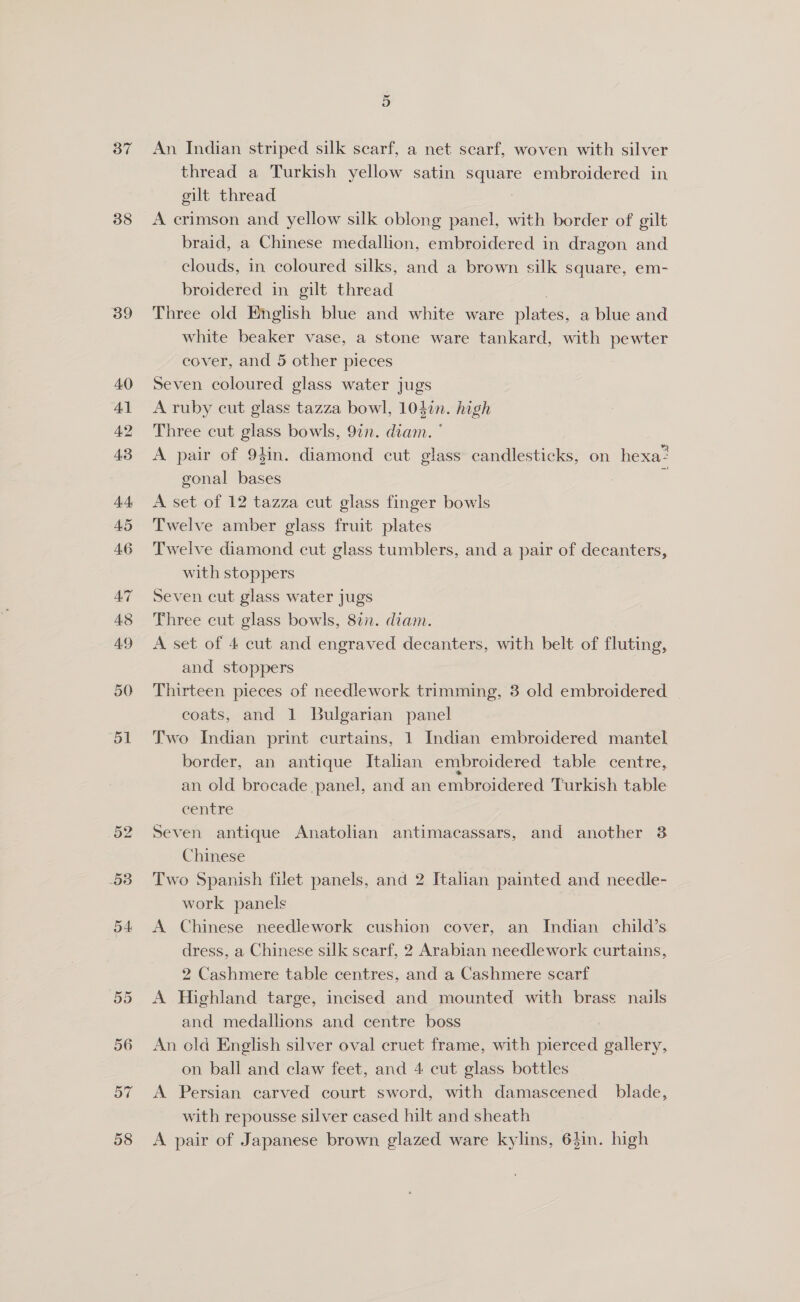 37 38 39 OD 54 An Indian striped silk scarf, a net scarf, woven with silver thread a Turkish yellow satin ee embroidered in gilt thread A crimson and yellow silk oblong panel, with border of gilt braid, a Chinese medallion, embroidered in dragon and clouds, in coloured silks, and a brown silk square, em- broidered in gilt thread Three old English blue and white ware plaves: a blue and white beaker vase, a stone ware tankard, with pewter cover, and 5 other pieces Seven coloured glass water jugs A ruby cut glass tazza bowl, 104in. high Three cut glass bowls, 92n. diam. ° A pair of 94in. diamond cut glass candlesticks, on hexa= gonal bases J A set of 12 tazza cut glass finger bowls Twelve amber glass fruit plates Twelve diamond cut glass tumblers, and a pair of decanters, with stoppers Seven cut glass water jugs Three cut glass bowls, 82n. diam. A set of 4 cut and engraved decanters, with belt of fluting, and stoppers Thirteen pieces of needlework trimming, 3 old embroidered | coats, and 1 Bulgarian panel Two Indian print curtains, 1 Indian embroidered mantel border, an antique Italian embroidered table centre, an old brocade panel, and an embroidered Turkish table centre Seven antique Anatolian antimacassars, and another 3 Chinese Two Spanish filet panels, and 2 Italian painted and needle- work panels A Chinese needlework cushion cover, an Indian child’s dress, a Chinese silk searf, 2 Arabian needlework curtains, 2 Cashmere table centres, and a Cashmere scarf A Highland targe, incised and mounted with brass nails and medallions and centre boss An old English silver oval cruet frame, with pierced gallery, on ball and claw feet, and 4 cut glass bottles A Persian carved court sword, with damascened blade, with repousse silver cased hilt and sheath A pair of Japanese brown glazed ware kylins, 6}in. high