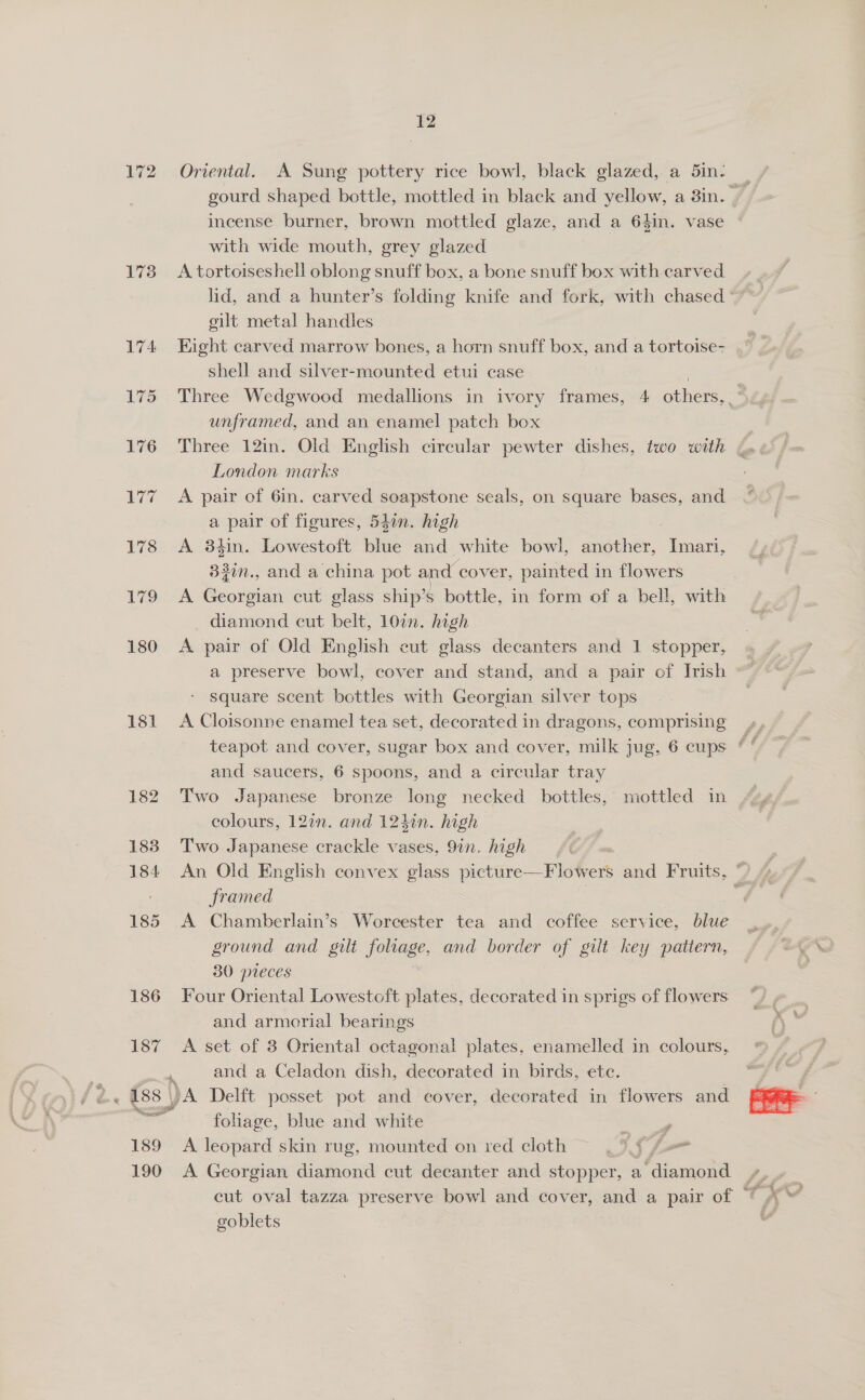 172 173 181 185 186 189 190 12 Oriental. A Sung pottery rice bowl, black glazed, a 5in- incense burner, brown mottled glaze, and a 64in. vase with wide mouth, grey glazed A tortoiseshell oblong snuff box, a bone snuff box with carved lid, and a hunter’s folding knife and fork, with chased gilt metal handles Eight carved marrow bones, a horn snuff box, and a tortoise- shell and silver-mounted etui case | Three Wedgwood medallions in ivory frames, 4 others,” unframed, and an enamel patch box | Three 12in. Old English circular pewter dishes, two with &amp; London marks A pair of 6in. carved soapstone seals, on square bases, and a pair of figures, 54in. high A 38tin. Lowestoft blue and white bowl, another, Imari, 33in., and a china pot and cover, painted in flowers A Georgian cut glass ship’s bottle, in form of a bell, with diamond cut belt, 10in. high | A pair of Old English cut glass decanters and 1 stopper, a preserve bowl, cover and stand, and a pair of Irish square scent bottles with Georgian silver tops A Cloisonne enamel tea set, decorated in dragons, comprising and saucers, 6 spoons, and a circular tray Two Japanese bronze long necked bottles, mottled in colours, 12in. and 124in. high Two Japanese crackle vases, 9in. high framed A Chamberlain’s Worcester tea and coffee service, blue ground and gilt foliage, and border of gilt key pattern, 30 pieces Four Oriental Lowestoft plates, decorated in sprigs of flowers and armorial bearings A set of 3 Oriental octagonal plates, enamelled in colours, and a Celadon dish, decorated in birds, etc. foliage, blue and white A leopard skin rug, mounted on red cloth A Georgian diamond cut decanter and stopper, a ‘diamond cut oval tazza preserve bowl and cover, and a pair of © goblets 